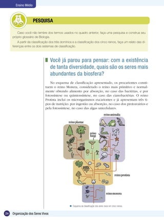 Ensino Médio



             	        PESQUISA

        Caso você não lembre dos termos usados no quadro anterior, faça uma pesquisa e construa seu
     próprio glossário de Biologia.
         A partir da classificação dos três domínios e a classificação dos cinco reinos, faça um relato das di-
     ferenças entre os dois sistemas de classificação.



                                 	 Você já parou para pensar: com a existência
                                   de tanta diversidade, quais são os seres mais
                                   abundantes da biosfera?
                                  No esquema de classificação apresentado, os procariontes consti-
                               tuem o reino Monera, considerado o reino mais primitivo e normal-
                               mente obtendo alimento por absorção, no caso das bactérias, e por
                               fotossíntese ou quimiossíntese, no caso das cianobactérias. O reino
                               Protista inclui os microrganismos eucariontes e já apresentam três ti-
                               pos de nutrição: por ingestão ou absorção, no caso dos protozoários e
                               pela fotossíntese, no caso das algas unicelulares.




                                                   Esquema da classificação dos seres vivos em cinco reinos.

24   Organização dos Seres Vivos
 