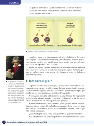 Ensino Médio

                                              Os gêmeos univitelinos (idênticos) também são clones naturais.
                                              Você sabe a diferença entre gêmeos idênticos e não idênticos?
                                              Então, observe a FIGURA 1:




                                           FIGURA 1 - Esquema do mecanismo de formação de gêmeos.



                                             Um clone não terá a mesma personalidade e habilidade do indiví-
                                          duo original. Um clone do Beethoven, por exemplo, poderia não sa-
                                          ber compor música, isso significa que tudo aquilo que aprendemos,
                                          não pode ser repassado para o clone.
                                             Apesar de alguns estudos recentes indicarem que as características
                                          dos seres vivos, inclusive as características psicológicas humanas pos-
                                          sam ser influenciadas pelos genes, não dispomos ainda de dados so-
                                          bre essa influência.


     LUDWIG VAN BEETHOVEN (1770            	 Todo clone é igual?
      - 1827) foi um compositor erudi-
      to alemão do período de transi-
      ção entre o Classicismo e o pe-
                                               Depende. Se não houver mutação, os indivíduos resultantes da clo-
      ríodo Romântico. É considerado o    nagem terão o mesmo genótipo, mas, durante a reprodução assexua-
      maior e mais influente composi-     da pode ocorrer alguma alteração do material genético (genótipo), ge-
      tor do século XIX. Suas 32 Sona-
      tas para Piano são consideradas o   rando um ser com patrimônio genético diferenciado.
      Novo Testamento da Música, sen-          A clonagem induzida artificialmente é uma técnica da engenharia
      do o Cravo Bem-Temperado, de
      Johann Sebastian Bach, o Antigo     genética utilizada em vegetais e animais, em laboratório, de forma ar-
      Testamento. Fonte: JOSEPH KARL      tificial, baseada em um único patrimônio genético.
      STIELER, Beethoven, 1820.
                                               A partir de uma célula-mãe, ocorre a produção de uma ou mais cé-
                                          lulas que são os clones. Os indivíduos resultantes desse processo terão
                                          as mesmas características genéticas do indivíduo “doador”, desde que
                                          não ocorra a mutação.
                                               Quais vantagens você vê na clonagem? Você quer ser clonado?
                                               Não adianta você ser clonado pensando em ficar numa boa, fazen-

244 Implicações dos Avanços Biológicos no Fenômeno VIDA
 