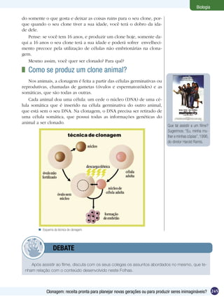 Biologia

do somente o que gosta e deixar as coisas ruins para o seu clone, por-
que quando o seu clone tiver a sua idade, você terá o dobro da ida-
de dele.
   Pense: se você tem 16 anos, e produzir um clone hoje, somente da-
qui a 16 anos o seu clone terá a sua idade e poderá sofrer envelheci-
mento precoce pela utilização de células não embrionárias na clona-
gem.
   Mesmo assim, você quer ser clonado? Para quê?

 	 Como se produz um clone animal?
    Nos animais, a clonagem é feita a partir das células germinativas ou
reprodutivas, chamadas de gametas (óvulos e espermatozóides) e as
somáticas, que são todas as outras.
    Cada animal doa uma célula: um cede o núcleo (DNA) de uma cé-
lula somática que é inserido na célula germinativa do outro animal,
que está sem o seu DNA. Na clonagem, o DNA precisa ser retirado de
uma célula somática, que possui todas as informações genéticas do
animal a ser clonado.
                                                                                Que tal assistir a um filme?
                                                                                Sugerimos: “Eu, minha mu-
                                                                                lher e minhas cópias”, 1996,
                                                                                do diretor Harold Ramis.




         Esquema da técnica de clonagem.




         	        DEBATE

    Após assistir ao filme, discuta com os seus colegas os assuntos abordados no mesmo, que te-
 nham relação com o conteúdo desenvolvido neste Folhas.




             Clonagem: receita pronta para planejar novas gerações ou para produzir seres inimagináveis? 245
 