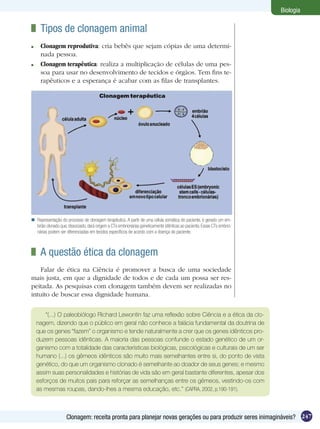 Biologia

  	 Tipos de clonagem animal
 	 Clonagem reprodutiva: cria bebês que sejam cópias de uma determi-
   nada pessoa.
 	 Clonagem terapêutica: realiza a multiplicação de células de uma pes-
   soa para usar no desenvolvimento de tecidos e órgãos. Tem fins te-
   rapêuticos e a esperança é acabar com as filas de transplantes.




 Representação do processo de clonagem terapêutica. A partir de uma célula somática do paciente, é gerado um em-
  brião clonado que, dissociado, dará origem a CTs embrionárias geneticamente idênticas ao paciente. Essas CTs embrio-
  nárias podem ser diferenciadas em tecidos específicos de acordo com a doença do paciente.



  	 A questão ética da clonagem
    Falar de ética na Ciência é promover a busca de uma sociedade
mais justa, em que a dignidade de todos e de cada um possa ser res-
peitada. As pesquisas com clonagem também devem ser realizadas no
intuito de buscar essa dignidade humana.


      “(...) O paleobiólogo Richard Lewontin faz uma reflexão sobre Ciência e a ética da clo-
  nagem, dizendo que o público em geral não conhece a falácia fundamental da doutrina de
  que os genes “fazem” o organismo e tende naturalmente a crer que os genes idênticos pro-
  duzem pessoas idênticas. A maioria das pessoas confunde o estado genético de um or-
  ganismo com a totalidade das características biológicas, psicológicas e culturais de um ser
  humano (...) os gêmeos idênticos são muito mais semelhantes entre si, do ponto de vista
  genético, do que um organismo clonado é semelhante ao doador de seus genes; e mesmo
  assim suas personalidades e histórias de vida são em geral bastante diferentes, apesar dos
  esforços de muitos pais para reforçar as semelhanças entre os gêmeos, vestindo-os com
  as mesmas roupas, dando-lhes a mesma educação, etc.” (CAPRA, 2002, p.190-191).



                    Clonagem: receita pronta para planejar novas gerações ou para produzir seres inimagináveis? 247
 