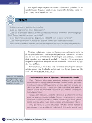 Ensino Médio

                                        Isso significa que as pessoas não são idênticas só pelo fato de se-
                                     rem formadas de genes idênticos, de terem sido clonadas. Cada pes-
                                     soa possui a sua história de vida.



                	        DEBATE

          Analisem, em grupo, as seguintes questões:
          Quais são os problemas éticos da clonagem?
         Quais são as principais razões que estão por trás das pesquisas envolvendo a manipulação ge-
     nética? Existem apenas interesses comerciais?
          O uso de animais para esse tipo de pesquisa é ético? E com os seres humanos?
          Quais seriam os embriões humanos que estariam prontos para serem sacrificados?
          Você doaria um embrião originário de suas células para a realização de pesquisas genéticas?



                                        No atual estágio dos nossos conhecimentos, qualquer tentativa de
                                     clonar um ser humano é uma questão polêmica. Com efeito, até mes-
                                     mo no caso dos experimentos de clonagem com animais, a comuni-
                                     dade científica tem o dever de estabelecer diretrizes éticas rigorosas e
                                     de permitir que suas pesquisas sejam livremente conhecidas e julga-
                                     das pelo público.
                                          Nesse sentido, a mídia traz com freqüência reportagens sensacio-
                                     nalistas como esta divulgada na Internet pelo Jornal Estado de São
                                     Paulo, no site www.estadao.com.br.

     SNUPPY é uma referência              Cientistas criam Snuppy, o primeiro cão clonado do mundo
    a Seoul National University e
    “puppy”, que significa filhote         Paris - Cientistas sul-coreanos anunciaram a clonagem bem-sucedida
    de cachorro em inglês.            de um cachorro. Os pesquisadores utilizaram a mesma técnica que permi-
                                      tiu a clonagem da ovelha Dolly para criar um clone a partir de um galgo afe-
                                      gão de três anos. O clone, que nasceu no último dia 24 de abril, ganhou o
                                      nome de Snuppy da Universidade Nacional de Seul, informou a revista cien-
                                      tífica britânica Nature.
                                         Snuppy, com pêlo preto, castanho e branco, é geneticamente idêntico
                                      ao pai, de acordo com testes de DNA. Este cachorro entra agora no grupo
                                      dos animais clonados, formado por ovelhas, camundongos, vacas, gansos,
                                      porcos, coelhos, gatos, mulas, cavalos, ratos e um boi selvagem indiano.
                                          Dolly, que nasceu na Escócia em julho de 1996, foi o primeiro mamífero a
                                      ser criado a partir de uma célula de animal adulto. A técnica, chamada de trans-




248 Implicações dos Avanços Biológicos no Fenômeno VIDA
 