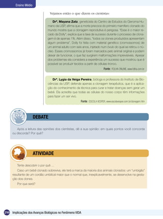 Ensino Médio

                                  Vejamos então o que dizem os cientistas:

                                     Drª. Mayana Zatz, geneticista do Centro de Estudos do Genoma Hu-
                                 mano da USP, afirma que a morte precoce do primeiro mamífero clonado do
                                 mundo mostra que a clonagem reprodutiva é perigosa. “Esse é o maior re-
                                 cado da Dolly”; explica que a taxa de sucesso durante o processo de clona-
                                 gem é de apenas 1%. Além disso, “todos os clones produzidos apresentam
                                 algum problema”. Dolly foi feita com material genético (cromossomos) de
                                 um animal adulto com seis anos, injetado num óvulo do qual se retirou o nú-
                                 cleo. Esses cromossomos já foram marcados pelo animal original e podem
                                 deixar de funcionar, o que faz surgirem malformações imprevisíveis. Apesar
                                 dos problemas ela considera a experiência um sucesso que mostrou que é
                                 possível se produzir tecidos a partir de células-tronco.
                                                                              Fonte: FOLHA ONLINE, www.folha.com.br


                                     Drª. Lygia da Veiga Pereira, bióloga e professora do Instituto de Bio-
                                 ciências da USP, defende apenas a clonagem terapêutica, que é a aplica-
                                 ção do conhecimento da técnica para curar e tratar doenças sem gerar um
                                 bebê. Ela acredita que todas as células do nosso corpo têm informações
                                 para fazer um ser vivo.
                                                          Fonte: ESCOLA VESPER, www.escolavesper.com.br/clonagem.htm




             	         DEBATE

        Após a leitura das opiniões dos cientistas, dê a sua opinião: em quais pontos você concorda
     ou discorda? Por quê?




             	         ATIVIDADE

         Tente descobrir o por quê ...
         Caso um bebê clonado sobreviva, ele terá a marca da maioria dos animais clonados: um “umbigão”
     resultante de um cordão umbilical maior que o normal que, inexplicavelmente, se desenvolve na gesta-
     ção dos clones.
         Por que será?




250 Implicações dos Avanços Biológicos no Fenômeno VIDA
 