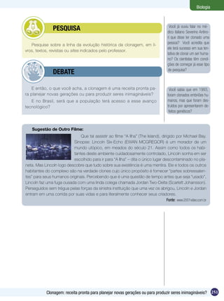 Biologia



        	       PESQUISA                                                              Você já ouviu falar no mé-
                                                                                     dico italiano Severino Antino-
                                                                                     ri que disse ter clonado uma
   Pesquise sobre a linha da evolução histórica da clonagem, em li-                  pessoa? Você acredita que
                                                                                     ele terá sucesso em sua ten-
vros, textos, revistas ou sites indicados pelo professor.
                                                                                     tativa de clonar um ser huma-
                                                                                     no? Os cientistas têm condi-
                                                                                     ções de começar já esse tipo
                                                                                     de pesquisa?
        	       DEBATE

    E então, o que você acha, a clonagem é uma receita pronta pa-                     Você sabia que em 1993,
ra planejar novas gerações ou para produzir seres inimagináveis?                     foram clonados embriões hu-
   E no Brasil, será que a população terá acesso a esse avanço                       manos, mas que foram des-
tecnológico?                                                                         truídos por apresentarem de-
                                                                                      feitos genéticos?



   Sugestão de Outro Filme:
                              Que tal assistir ao filme “A Ilha” (The Island), dirigido por Michael Bay.
                          Sinopse: Lincoln Six-Echo (EWAN MCGREGOR) é um morador de um
                          mundo utópico, em meados do século 21. Assim como todos os habi-
                          tantes deste ambiente cuidadosamente controlado, Lincoln sonha em ser
                          escolhido para ir para “A Ilha” – dita o único lugar descontaminado no pla-
neta. Mas Lincoln logo descobre que tudo sobre sua existência é uma mentira. Ele e todos os outros
habitantes do complexo são na verdade clones cujo único propósito é fornecer “partes sobressalen-
tes” para seus humanos originais. Percebendo que é uma questão de tempo antes que seja “usado”,
Lincoln faz uma fuga ousada com uma linda colega chamada Jordan Two-Delta (Scarlett Johansson).
Perseguidos sem trégua pelas forças da sinistra instituição que uma vez os abrigou, Lincoln e Jordan
entram em uma corrida por suas vidas e para literalmente conhecer seus criadores.
                                                                                  Fonte: www.2001video.com.br




            Clonagem: receita pronta para planejar novas gerações ou para produzir seres inimagináveis? 251
 