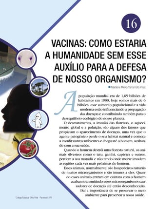 Biologia




                                                                                              16
                                       Vacinas: como estaria
                                     a humanidade sem esse
                                        auxílio para a defesa
                                       de nosso organismo?
                                                                                 Marilene Mieko Yamamoto Pires1

                                                               população mundial era de 1,65 bilhões de
                                                              habitantes em 1900, hoje somos mais de 6
                                                              bilhões, esse aumento populacional e a vida
                                                                moderna estão influenciando a propagação
                                                                das doenças e contribuindo também para o
                                                   desequilíbrio ecológico do nosso planeta.
                                                     O desmatamento, a invasão das florestas, o aqueci-
                                                 mento global e a poluição, são alguns dos fatores que
                                                 propiciam o aparecimento de doenças, uma vez que o
                                                 agente patogênico perde o seu habitat natural e começa
                                                 a invadir outros ambientes e chega até o homem, acaban-
                                                 do com a sua saúde.
                                                     Quando o homem destrói uma floresta natural, os ani-
                                                 mais silvestres como o tatu, gambá, capivara e outros,
                                                 perdem a sua moradia e não tendo onde morar invadem
                                                 as regiões cada vez mais próximas do homem.
                                                     Esses animais, normalmente, são hospedeiros naturais
                                                   de muitos microrganismos e são imunes a eles. Quan-
                                                      do esses animais entram em contato com o homem
                                                         acabam transmitindo esses microorganismos cau-
                                                             sadores de doenças até então desconhecidas.
                                                                Daí a importância de se preservar o meio
                                                                   ambiente para preservar a nossa saúde.
Colégio Estadual Silvio Vidal - Paranavaí - PR
1



                        Vacinas: como estaria a humanidade sem esses guerreiros em defesa de nosso organismo? 255
 