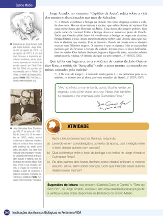 Ensino Médio

                                                Jorge Amado, no romance: “Capitães da Areia”, relata sobre a vida
                                             dos meninos abandonados nas ruas de Salvador:
                                                   “(...) Omolu espalhara a bexiga na cidade. Era uma vingança contra a cida-
                                                   de dos ricos. Mas os ricos tinham a vacina, que sabia Omolu de vacinas? Era
                                                   uma pobre deusa das florestas da África. Uma deusa dos negros pobres. Que
                                                   podia saber de vacinas? Então a bexiga desceu e assolou o povo de Omolu.
                                                   Tudo que Omolu pôde fazer foi transformar a bexiga de negra em alastrim,
                                                   bexiga branca e tola. Assim mesmo morrera pobre. Mas Omolu dizia que não
                                                   fora o alastrim que matara. Fora o lazareto. Omolu só queria com o alastrim
     Caricatura de Jorge Amado, feita
                                                   marcar seus filhinhos negros. O lazareto é que os matava. Mas as macumbas
      por André Koehne. Jorge Ama-
      do (10 de agosto de 1912 - 6                 pediam que ela levasse a bexiga da cidade, levasse para os ricos latifundiá-
      de agosto de 2001) é um dos                  rios do sertão. Eles tinham dinheiro, léguas e léguas de terra, mas não sabiam
      mais famosos e traduzidos es-                tampouco da vacina. O Omolu diz que vai pro sertão (...)” (AMADO, 2002).
      critores brasileiros, sendo atual-
      mente superado em número de               Que tal ler em Sagarana, uma coletânea de contos de João Guima-
      vendas apenas por Paulo Coe-           rães Rosa, a estória de “Sarapalha” onde o autor mostra um mundo em
      lho. Em 1994, viu sua obra ser
      reconhecida com o Prémio Ca-
                                             ruínas causadas pela maleita?
      mões, o nobel da língua portu-               “(...) Ela veio de longe (...) matando muita gente (...) os primeiros para o ce-
      guesa. Fonte: GNU Free Doc. Li-              mitério, os outros por aí afora, por este mundão de Deus(...)” (ROSA, 2001).
      cense, www.wikipedia.org

                                                      “Vivo no infinito; o momento não conta. Vou lhe revelar um
                                                      segredo: creio já ter vivido uma vez. Nesta vida também
                                                      fui brasileiro e me chamava João Guimarães Rosa.”




     João Guimarães Rosa (Cordisbur-                 	       ATIVIDADE
      go, MG, 27 de junho de 1908 -
      Rio de Janeiro, RJ, 19 de novem-
      bro de 1967), médico, escritor             Após a leitura desses trechos literários, responda:
      modernista e diplomata brasileiro.
      Autor de contos e livros marcados       a)	 Levando-se em consideração o contexto da época, qual a relação entre
      pela presença do sertão como                o texto desses autores com vacinas?
      palco das ações. Sua obra ficou
      marcada pela linguagem inovado-         b)	 Qual a diferença entre o texto da biologia e os textos de Jorge Amado e
      ra, utilizando elementos de lingua-
                                                  Guimarães Rosa?
      gem popular e regional, com for-
      tes traços de narrativa falada. Tudo    c)	 Os dois autores dos textos literários acima citados enfocam o mesmo
      isso, unindo à sua erudição, per-
      mitiu a criação de inúmeros vo-
                                                  assunto, isto é, falam sobre doenças. Com qual intenção esses autores
      cábulos a partir de arcaísmos e             relatam esses trechos?
      palavras populares, invenções se-
      mânticas e sintáticas. Fonte: Fun-
      dação Padre Anchieta, TV Cultura.
                                              Sugestões de leitura: leia também “Gabriela Cravo e Canela” e “Terra do
                                              Sem Fim”, de Jorge Amado. Acesse o site www.diaadiaeducacao.pr.gov.br
                                              e verifique outras obras disponíveis na Biblioteca do Ensino Médio.




260 Implicações dos Avanços Biológicos no Fenômeno VIDA
 