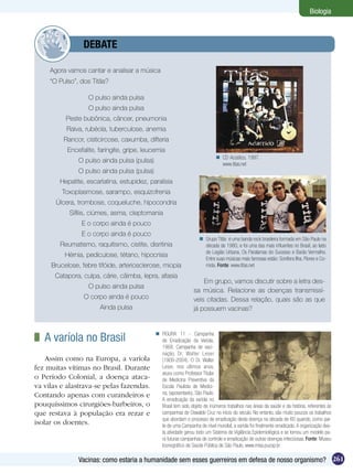 Biologia



         	         DEBATE

     Agora vamos cantar e analisar a música
     “O Pulso”, dos Titãs?

                     O pulso ainda pulsa
                     O pulso ainda pulsa
             Peste bubônica, câncer, pneumonia
             Raiva, rubéola, tuberculose, anemia
         Rancor, cisticircose, caxumba, difteria
             Encefalite, faringite, gripe, leucemia
                                                                                CD Acústico, 1997.
                 O pulso ainda pulsa (pulsa)                                     www.titas.net
                 O pulso ainda pulsa (pulsa)
        Hepatite, escarlatina, estupidez, paralisia
         Toxoplasmose, sarampo, esquizofrenia
       Úlcera, trombose, coqueluche, hipocondria
              Sífilis, ciúmes, asma, cleptomania
                  E o corpo ainda é pouco
                  E o corpo ainda é pouco
                                                                       Grupo Titãs é uma banda rock brasileira formada em São Paulo na
        Reumatismo, raquitismo, cistite, disritinia                     década de 1980, e foi uma das mais influentes no Brasil, ao lado
                                                                        de Legião Urbana, Os Paralamas do Sucesso e Barão Vermelho.
          Hérnia, pediculose, tétano, hipocrisia
                                                                        Entre suas músicas mais famosas estão: Sonífera Ilha, Flores e Co-
     Brucelose, febre tifóide, arteriosclerose, miopia                  mida. Fonte: www.titas.net

      Catapora, culpa, cárie, câimba, lepra, afasia
                                                                       Em grupo, vamos discutir sobre a letra des-
                     O pulso ainda pulsa
                                                                   sa música. Relacione as doenças transmissí-
                   O corpo ainda é pouco                           veis citadas. Dessa relação, quais são as que
                         Ainda pulsa                               já possuem vacinas?



 	 A varíola no Brasil                          FIGURA 11 - Campanha
                                                 de Erradicação da Varíola,
                                                 1968. Campanha de vaci-
                                                 nação, Dr. Walter Leser
    Assim como na Europa, a varíola              (1909-2004). O Dr. Walter
fez muitas vítimas no Brasil. Durante            Leser, nos últimos anos,
                                                 atuou como Professor Titular
o Período Colonial, a doença ataca-              de Medicina Preventiva da
va vilas e alastrava-se pelas fazendas.          Escola Paulista de Medici-
Contando apenas com curandeiros e                na, (aposentado), São Paulo.
                                                 A erradicação da varíola no
pouquíssimos cirurgiões-barbeiros, o             Brasil tem sido objeto de inúmeros trabalhos nas áreas da saúde e da história, referentes às
que restava à população era rezar e              campanhas de Oswaldo Cruz no início do século. No entanto, são muito poucos os trabalhos
                                                 que abordam o processo de erradicação desta doença na década de 60 quando, como par-
isolar os doentes.                               te de uma Campanha de nível mundial, a varíola foi finalmente erradicada. A organização des-
                                                 ta atividade gerou todo um Sistema de Vigilância Epidemiológica e se tornou um modelo pa-
                                                 ra futuras campanhas de controle e erradicação de outras doenças infecciosas. Fonte: Museu
                                                 Iconográfico de Saúde Pública de São Paulo, www.misp.pucsp.br

                 Vacinas: como estaria a humanidade sem esses guerreiros em defesa de nosso organismo? 261
 