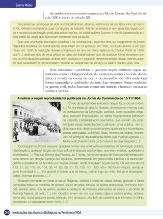 Ensino Médio

                                   As epidemias eram muito comuns no Rio de Janeiro do final do sé-
                                culo XIX e início do século XX.
           “As péssimas condições de vida dos trabalhadores urbanos, em fins do século XIX e início do sécu-
      lo XX, refletiam diretamente suas condições de trabalho. Mal remunerados e sem garantias legais con-
      tra a excessiva exploração praticada pelos patrões, os trabalhadores ficavam à mercê da repressão po-
      licial todas as vezes que buscavam contestar esta situação.
          Sob uma orientação ideológica socialista e se contrapondo, segundo eles, ao “despotismo da jovem
      República brasileira”, os trabalhadores se reuniram em congressos, em 1892, no Rio de Janeiro, e em São
      Paulo, em 1894. A realização desses congressos se deu em plena vigência do Código Penal de 1890,
      que “(...) dedicava dois de seus artigos ao caso dos trabalhadores que, de qualquer forma aliciassem gre-
      ves ou reivindicações salariais; ambos eram taxativos e o segundo prescrevia prisão celular, visando aque-
      les que causassem ou provocassem “cessão ou suspensão de serviço ou salário” (AQUINO; [et alii], 1984).

                                    Para solucionar o problema, o governo impôs inúmeras regras au-
                                toritárias como a obrigatoriedade da vacinação contra a varíola, dando
                                início à revolta da vacina no dia 14 de novembro de 1904 onde lojas
                                foram saqueadas e quebradas durante duas semanas. Numa verdadei-
                                ra guerra civil, todos lutavam contra um inimigo chamado vacinação
                                contra a varíola.

         A notícia a seguir reproduzida foi publicada no Jornal do Commercio de 15/11/1904:
                                                    “Cheio de apreensões e receios despontou o dia de ontem.
                                              (...) As arandelas do gás, tombadas, atravessavam-se nas ruas;
                                              os combustores da iluminação, partidos, com os postes verga-
                                              dos, estavam imprestáveis; os vidros fragmentados brilhavam
                                              na calçada; paralelepípedos revolvidos, que serviam de projé-
                                              teis para essas depredações, coalhavam a via púbilca.. em to-
                                              dos os pontos, destroços de bondes quebrados e incendiados,
                                              portas arrancadas, colchões, latas, montes de pedras, mostra-
                                              vam os vestígios das barricadas feitas pela multidão agitada. (...)
                                              Muito cedo tiveram início os tumultos e as depredações (...)”
          “Começaram como na véspera: apedrejamentos aos combustores restantes da iluminação pública,
      hostilização a qualquer facção da força policial e ataques aos bondes, que eram virados, quebrados e
      incendiados. (..) Pela rua Senhor dos Passos, às 7 horas, numeroso grupo de mais de quinhentas pes-
      soas desceu em direção à praça da República, prorrompendo em gritos hostis à polícia e à vacina obri-
      gatória e assaltando os bondes que, nessa ocasião, ainda chegavam àquele ponto. Os veículos de nºs
      113, 27, 55, 105, 87, 104, 38, 41, 85, 56, 31, 13, 129, 101, 130, 95 e 140 foram virados, sendo al-
      guns incendiados. (...) Foi grande o tiroteio que se travou, caindo logo ao chão, feridas e ensangüen-
      tadas, diversas pessoas. (...)”
          “Estavam formadas em toda a rua do Regente, estreita e cheia de casas velhas, grandes e fortes
      barricadas feitas de montões de pedras, sacos de areia, tábuas de portas arrancadas, colchões, bon-
      des virados, latas, fios de arame, postes e pedaços de madeira arrancados às casas e às obras da
      Avenida Passos, ali perto. (...) Um robusto homem de cor, que vestia calça e camisa pretas, achava-
      se no alto, numa pequena janela, atirando. Ali o alcançou uma bala de carabina que lhe varou o crânio,
      prostrando-o instantaneamente morto. (...)”


262 Implicações dos Avanços Biológicos no Fenômeno VIDA
 