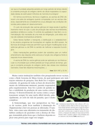 Biologia


  vez que a imunidade adquirida persiste por longo período de tempo devido
  à constante produção do antígeno dentro da célula hospedeira e à capaci-
  dade destas de estimularem linfócitos de memória imunológica”.
      Em termos econômicos, técnicos e logísticos, as vacinas de DNA ofe-
  recem uma série de vantagens quando comparadas com as vacinas clás-
  sicas, especialmente se considerarmos a sua utilização nas condições ofe-
  recidas pelos países em desenvolvimento.
      O custo de produção das vacinas gênicas em larga escala é significa-
  tivamente menor do que o custo de produção das vacinas recombinantes,
  peptídeos sintéticos e outras. O controle de qualidade é mais fácil, e a co-
  mercialização não necessita de uma rede de refrigeração, pois estas vaci-
  nas são estáveis à temperatura ambiente.
      Estes fatores facilitam o transporte, a distribuição e o estabelecimen-
  to de amplos programas de imunizações em regiões de difícil acesso. As
  técnicas de biologia molecular permitem que se façam modificações na se­
  qüências gênicas ou de DNA no sentido de melhorar a resposta imunoló-
  gica.
     Estas manipulações genéticas podem dar subsídios para um melhor
  entendimento das relações entre estrutura e função dos antígenos frente à
  resposta imune desenvolvida.
      A vacina de DNA (ou vacina gênica) pode ser aplicada por via intramus-
  cular e a imunidade que confere persiste por longo período de tempo, gra-
  ças à constante produção do antígeno dentro das células dos indivíduos
  vacinados. Esse fato dispensa revacinações(...).
                                                           Fonte: SILVA (1997, p. 32-34).


    Muitas outras instituições também vêm pesquisando novas vacinas,
como a Rede Genoma de Minas Gerais, da qual participam sete insti-
tuições mineiras de pesquisa. Esta Rede fez o seqüen-
ciamento do genoma de todas as fases de desenvolvi-
mento do Schistosoma mansoni, parasita responsável
pela esquitossomose. Esse foi o ponto de partida so-
bre a viabilidade da produção de uma vacina contra a
doença. O desenvolvimento de vacina contra a esqui-
tossomose sempre foi uma tarefa difícil devido, prin-
cipalmente, ao ciclo de vida do parasita, que é muito
complexo.
    A biotecnologia, que traz perspectivas na bus-  O Schistosoma mansoni Na foto, o é a fêmea e o , o ma-
ca de vacinas, pode levar também à eliminação do        cho. Brasileiros decifram DNA do verme da ‘barriga d’água’ e
Trypanossoma cruzi em pessoas já infectadas. É tam-     novos estudos apontam caminhos para a criação de drogas e
                                                        vacinas contra esquistossomose. Mapas do DNA ativo do pa-
bém vista como uma alternativa no tratamento de dis-    rasita abrem caminhos para a criação de vacinas. No futuro
túrbios cardíacos de pacientes com a doença de Cha-     próximo, a integração das análises em larga escala permitirão
gas, transmitida pelas fezes que o barbeiro deposita ao entender melhor o parasita e elaborar novas estratégias para
                                                        um tratamento mais eficiente. Fonte: www.fiocruz.br
picar uma pessoa para sugar seu sangue.


                 Vacinas: como estaria a humanidade sem esses guerreiros em defesa de nosso organismo? 265
 