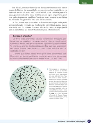 Biologia

    Sem dúvida, estamos diante de um dos acontecimentos mais impor-
tantes da história da humanidade, com repercussões incalculáveis em
todos os setores da nossa vida. De tal forma, e em tamanha profundi-
dade, podemos dividir a nossa história em pré e pós-engenharia gené-
tica, pelos impactos e modificações dessa biotecnologia na medicina,
na pecuária, na agricultura e na vida em sociedade.
    De fato, temos que concordar: as bactérias estão por toda parte,
com uma função ecológica de fundamental importância para a manu-
tenção de vida no planeta. Portanto, vários são os motivos que justifi-
cam a importância do mundo bacteriano para a humanidade.


    Bombas de chocolate?
     Os doces estão geralmente a salvo da contaminação microbiana, pelo
 fato de que, sua elevada concentração de açúcar cria uma pressão osmó-
 tica elevada demais para que a maioria dos organismos possa sobreviver.
 No entanto, os amantes do chocolate podem ficar surpresos ao descobri-
 rem que as famosas “bombas de chocolate” podem realmente explodir!
 Você sabe por quê?
    O creme que recheia esses doces pode estar contaminado com
 Clostridium, um tipo de bactéria que produz um gás, o qual faz com que
 seus chocolates favoritos explodam! (Adaptado de BLACK, J.G. 2002, p.696).




                                                  Fotomicrografia em coloração por
                                                   violeta de genciana de Clostridium
                                                   botulinum. Os Clostridium botulinum
                                                   são grandes bacilos gram-positivos,
                                                   com cerca de 8 micrômetros. Produ-
                                                   zem toxinas que podem provocar o
                                                   botulismo, uma forma de intoxicação
                                                   alimentar rara, mas potencialmente fa-
                                                   tal, presente em alimentos contamina-
                                                   dos e mal conservados. Agem como
                                                   neurotoxinas paralisando os músculos,
                                                   e, em grande quantidade, podem pa-
                                                   ralisar o diafragma e impedir a respira-
                                                   ção normal, levando à morte por asfi-
                                                   xia. Fonte: CDC - Centro de Controle
                                                   e Prevenção de Doenças, Departa-
                                                   mento de Saúde e Serviços Humanos,
                                                   Governo dos Estados Unidos.




                                                                        Bactérias: “um universo microscópico”     27
 