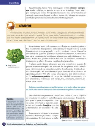 Ensino Médio

                                    Recentemente, temos visto reportagens sobre alimentos transgêni-
                                 cos sendo exibidas em jornais, revistas e na televisão. Como saber,
                                 por exemplo, se o óleo de soja industrializado, ou a carne vendida no
                                 açougue, ou mesmo frutas e verduras são ou não alimentos transgêni-
                                 cos? Será que estou consumindo alimento transgênico?



                 	        ATIVIDADE

         Procure recortar em jornais, folhetos, revistas e outras fontes, ilustrações de alimentos industrializa-
      dos ou in natura, de origem animal ou vegetal. Separe essas ilustrações em grupos seguindo critérios
      que você mesmo pode estabelecer. Em seguida, monte um cartaz colando essas ilustrações conforme
      os grupos que você criou e exponha-o para seus colegas em sala.


                                     Para aquecer nossa reflexão em torno do que se tem divulgado so-
                                 bre os alimentos transgênicos, começamos por traçar o que a ciência
                                 historicamente tem pesquisado e pode contribuir com as discussões
                                 que envolvem questões polêmicas sobre esses alimentos. Começamos
                                 por traçar um pouco da história dos alimentos na vida diária do ser hu-
                                 mano. Como não podemos tratar de todos os alimentos, escolhemos
                                 inicialmente a alface, de nome científico Lactuca sativa.
                                     A alface, dentre tantos alimentos que hoje compõem o quadro de
     Fonte: Petrobras.
      www2.petrobras.com.br      produtos consumidos pelo ser humano, foi aos poucos sendo modifi-
                                 cada e incorporada na alimentação diária. Essa hortaliça é utilizada co-
                                 mo alimento pelo ser humano desde que foi encontrada e cultivada há
                                 aproximadamente 4500 a.C. Desde então passou por intenso proces-
                                 so de melhoramento genético até chegar às variedades consumidas por
                                 nós atualmente, conhecidas por crespa, lisa, americana, mimosa, ro-
                                 mana, entre outras.

                                     Podemos considerar que esse melhoramento pelo qual a alface tem passa-
                                 do todos esses anos a caracteriza como alimento transgênico? Como saber?

                                     O melhoramento genético é uma técnica utilizada com o objetivo
                                 de selecionar os melhores indivíduos para serem matrizes de reprodu-
      Fenótipo
                                 ção para as gerações seguintes. Des-
     Característica ou con-
                                 sa forma, observam-se algumas carac-
     junto de características
                                 terísticas chamadas fenotípicas que são
     (físicas, fisiológicas ou
     comportamentais) de         determinantes no momento da sele-
     um ser vivo em face de      ção.
     sua constituição genéti-        Essas características representam o
     ca (genótipo) e com in-     resultado da interação entre a compo-
     fluências do ambiente.      sição genética do indivíduo e as influ-  Variedades de milho (Zea mays) com cores variadas.
                                                                                    Fonte: GNU Free Doc. Licence, www.en.wikipedia.org

270 Implicações dos Avanços Biológicos no Fenômeno VIDA
 