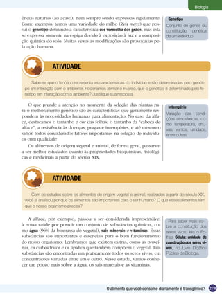 Biologia

ências naturais (ao acaso), nem sempre sendo expressas rigidamente.              Genótipo
Como exemplo, temos uma variedade do milho (Zea mays) que pos-                  Conjunto de genes ou
sui o genótipo definindo a característica cor vermelha dos grãos, mas esta      constituição genética
se expressa somente na espiga devido à exposição à luz e a composi-             de um indivíduo.
ção química do solo. Muitas vezes as modificações são provocadas pe-
la ação humana.



         	      ATIVIDADE

     Sabe-se que o fenótipo representa as características do indivíduo e são determinadas pelo genóti-
 po em interação com o ambiente. Poderíamos afirmar o inverso, que o genótipo é determinado pelo fe-
 nótipo em interação com o ambiente? Justifique sua resposta.

    O que prende a atenção no momento da seleção das plantas pa-
                                                                                 Intempérie
ra o melhoramento genético são as características que geralmente res-
                                                                                Variação das condi-
pondem às necessidades humanas para alimentação. No caso da alfa-
                                                                                ções atmosféricas, co-
ce, destacamos o tamanho e cor das folhas, o tamanho da “cabeça de              mo temperatura, chu-
alface”, a resistência às doenças, pragas e intempéries, e até mesmo o          vas, ventos, umidade,
sabor, todos considerados fatores importantes na seleção de indivídu-           entre outras.
os com qualidade
    Os alimentos de origem vegetal e animal, de forma geral, passaram
a ser melhor estudados quanto às propriedades bioquímicas, fisiológi-
cas e medicinais a partir do século XIX.



         	      ATIVIDADE

    Com os estudos sobre os alimentos de origem vegetal e animal, realizados a partir do século XIX,
 você já analisou por que os alimentos são importantes para o ser humano? O que esses alimentos têm
 que o nosso organismo precisa?


   A alface, por exemplo, passou a ser considerada imprescindível                 Para saber mais so-
à nossa saúde por possuir um conjunto de substâncias químicas, co-              bre a constituição dos
mo água (96% da biomassa do vegetal), sais minerais e vitaminas. Essas          seres vivos, leia o Fo-
substâncias são importantes e essenciais para o bom funcionamento               lhas Célula: unidade de
do nosso organismo. Lembramos que existem outras, como as proteí-               construção dos seres vi-
nas, os carboidratos e os lipídios que também compõem o vegetal. Tais           vos, no Livro Didático
substâncias são encontradas em praticamente todos os seres vivos, em            Público de Biologia.
concentrações variadas entre um e outro. Nesse estudo, vamos conhe-
cer um pouco mais sobre a água, os sais minerais e as vitaminas.




                                              O alimento que você consome diariamente é transgênico? 271
 