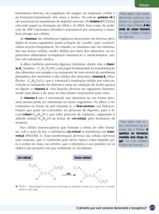 Biologia

transmissão nervosa, na coagulação do sangue, na respiração celular e                                                 Para saber mais sobre
na formação/manutenção dos ossos e dentes. Os cátions potássio (K+)                                                  elementos químicos pre-
são essenciais na transmissão do impulso nervoso. Os fosfatos (     ) têm                                            sentes no organismo hu-
relevante papel na formação do DNA e do RNA, bem como da molé-                                                       mano, leia o Folhas A fór-
cula de ATP (adenosina trifosfato) responsável por armazenar e trans-                                                mula do corpo humano,
ferir energia nas células.                                                                                           no Livro Didático Público
                                                                                                                     de Química.
    As vitaminas são substâncias orgânicas necessárias em diversas ativi-
dades do nosso organismo, tendo a função de “auxílio” para “acelerar”
outras reações bioquímicas. No entanto, as vitaminas não são sintetiza-
das nas nossas células, sendo obtidas por meio dos alimentos, ou su-
primentos alimentares (complexos vitamínicos) e medicamentos, am-
bos sob orientação médica.
    A alface também apresenta algumas vitaminas, dentre elas a vitami-
na B1 (tiamina – C12H17N4OS), com papel fundamental na transformação
dos alimentos em energia e no transporte de íons através da membrana
plasmática dos neurônios e das células dos músculos; vitamina B2 (ribo-
flavina - C17H20N4O6), que é essencial à respiração celular por estar en-
volvida no transporte de elétrons e atuar na oxidação de ácidos graxos
no fígado; e vitamina A, com funções diversas no organismo humano,
sendo uma delas a de atuar no mecanismo responsável pela visão.
    A vitamina A não é encontrada nos alimentos na sua forma ativa,
nem mesmo pode ser sintetizada no nosso organismo. Na alface a en-
contramos na forma de pró-vitamina A, o beta-caroteno, um hidrocar-
boneto que pode ser convertido, no processo de digestão, para o ál-
cool retinol (C20H30O) e que sofre processo de oxidação, originando o
aldeído retinal (C20H28O) na forma de cis-retinal, pelo fenômeno de
isomeria.                                                                                                             Para saber mais so-
                                                                                                                     bre o fenômeno de iso-
    Nas células fotorreceptoras que formam a retina do olho huma-
                                                                                                                     meria, leia o Folhas “A
no, sob a ação da luz, a substância cis-retinal se transforma em trans-
                                                                                                                     química na farmácia:
retinal (FIGURA 1). Essa transformação provoca nas células nervosas                                                  remédio uma droga le-
uma resposta, que é conduzida pelo nervo óptico como impulso pa-                                                     gal”, no Livro Didático
ra o centro da visão, no cérebro, que o interpreta e nos permite ver os                                              Público de Química.
objetos nas posições em que realmente se encontram.

  cis-retinal                                                      trans-retinal

               C14H21
                                            C4H5O                 C14H21
                                                                                               H
                             C       C                    Luz
                                                                               C        C
                       H                   H
                                                                          H                   C4H5O
 FIGURA 1 - Representação do mecanismo de isomerização da substância cis-retinal, sob a ação da luz, se transfor-
  mando em trans-retinal.




                                                                     O alimento que você consome diariamente é transgênico? 273
 
