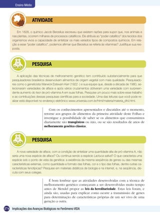 Ensino Médio



              	        ATIVIDADE

        Em 1828, o químico Jacob Berzelius escreveu que existem razões para supor que, nos animais e
     nas plantas, ocorrem milhares de processos catalíticos. Ele atribuía ao “poder catalítico” dos tecidos dos
     organismos vivos a capacidade de sintetizar os mais variados tipos de compostos químicos. Em rela-
     ção a esse “poder catalítico”, podemos afirmar que Berzelius se referia às vitaminas? Justifique sua res-
     posta.




              	        PESQUISA

          A aplicação das técnicas de melhoramento genético tem contribuído substancialmente para que
     pesquisadores brasileiros desenvolvam alimentos de origem vegetal com mais qualidade. Pesquisado-
     res como o geneticista Warwick Estevam Kerr (1922 -) e sua equipe que, desde a década de 1980, se-
     lecionaram variedades de alface e após vários cruzamentos obtiveram uma variedade com surpreen-
     dente aumento do teor de pró-vitamina A em suas folhas. Pesquise um pouco mais sobre esse trabalho
     e as contribuições dessas pesquisas científicas para a sociedade. Uma das leituras que você pode re-
     alizar está disponível no endereço eletrônico www.universia.com.br/html/materia/materia_dhii.html.

                                   Com os conhecimentos apresentados e discutidos até o momento,
                               retorne aos grupos de alimentos da primeira atividade deste Folhas e
                               investigue a possibilidade de saber se os alimentos que consumimos
                               diariamente são transgênicos ou não, ou se são resultados de anos de
                               melhoramento genético clássico.



              	        PESQUISA

         A nova variedade de alface, com a condição de sintetizar uma quantidade alta de pró-vitamina A, não
     seria uma nova espécie de alface? Ou continua sendo a espécie Lactuca sativa? O que caracteriza uma
     espécie sob o ponto de vista da genética: a existência da mesma seqüência de genes ou das mesmas
     características externas, como quantidade e formato das folhas, cor e o tipo das folhas, dentre outras ca-
     racterísticas fenotípicas? Pesquise em materiais didáticos de biologia e na internet, e, na seqüência, dis-
     cuta com seus colegas.

                                  É bom lembrar que as atividades desenvolvidas com a técnica de
                               melhoramento genético começaram a ser desenvolvidas muito tempo
                               antes de Mendel propor as leis da hereditariedade. Estas leis foram, e
                               ainda são, usadas para explicar como ocorre a transmissão de genes
                               para determinação de características próprias de um ser vivo de uma
                               geração a outra.

274 Implicações dos Avanços Biológicos no Fenômeno VIDA
 