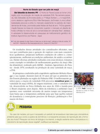 Biologia


                           Norte do Estado quer ser pólo de maçã
          São Sebastião da Amoreira /PR - O Norte do Paraná pode se tornar uma
     região pólo na produção de maçãs da variedade EVA. Na semana passa-
     da, São Sebastião da Amoreira sediou a 1ª Maçã Tecfest (...). A maçã EVA,
     como destaca o agrônomo Élcio Félix Rampazzo, da Emater, é uma cultivar
     [variedade] precoce e entra no mercado exatamente no período de maior
     demanda de frutas, promovida pelas festas de final de ano. ‘‘A Eva garante
     maçãs frescas na mesa do consumidor, quando o mercado só dispõe de
     frutas colhidas no início do ano e conservadas em câmaras frias’’, destaca.
     A variedade foi desenvolvida em pesquisas de melhoramento genético do
     Instituto Agronômico do Paraná – Iapar.

      Fonte: texto adaptado do artigo “Norte do Estado quer ser pólo de maçã”, publicado na Folha de Londrina, 18/
       dez/2006 – Disponível em http://www.paginarural.com.br , Acesso em 21/dez/2007.



       Os resultados dessas atividades são considerados eficientes, uma
   vez que contribuem para a geração de espécies com mais caracterís-
   ticas qualitativas, propiciam melhores condições de cultivo e, conse-
   qüentemente, melhoram as condições ambientais, de saúde e econômi-
   cas. Dentre diversas atividades realizadas com essas técnicas, tomamos
   como exemplo os trabalhos de melhoramento genético da maçã (Ma-
   lus domestica), realizado pelo IAPAR – Instituto Agronômico do Para-
   ná - desde 1970, resultando na produção de uma variedade de maçã,
   a EVA.
       As pesquisas conduzidas pelo engenheiro agrônomo Roberto Haua-
   gge e sua equipe, duraram mais de 10 anos até que as primeiras mu-
   das fossem plantadas na região de Palmeira (PR). O melhoramento ge-
   nético para a criação da variedade EVA procurou recombinar genes da
   variedade de maçã ANNA, de origem israelense, com a variedade GA-
   LA, desenvolvida na Nova Zelândia nos anos de 1920 e trazida para                                                   Variedade de maçã EVA criada pe-
   o Brasil cinqüenta anos depois. Além da tolerância a ambientes mais                                                  lo IAPAR. Fonte: Federação da
                                                                                                                        Agricultura do Estado do Paraná,
   quentes, essa variedade necessita de menos tempo em temperatura                                                      www.faep.com.br
   mais baixa que a temperatura ambiente para que haja quebra natural
   de dormência e conseqüente processo de floração, polinização e for-
   mação do fruto.


         	          PESQUISA

   No caso da macieira, por que é necessário um período de temperatura mais baixa que a temperatura
ambiente para que ocorra a quebra de dormência e conseqüente processo de reprodução até a forma-
ção dos frutos? Pesquise nos livros de biologia e na internet, a relação existente entre a temperatura e o
mecanismo de reprodução desse vegetal? Justifique sua resposta.



                                                                         O alimento que você consome diariamente é transgênico? 275
 