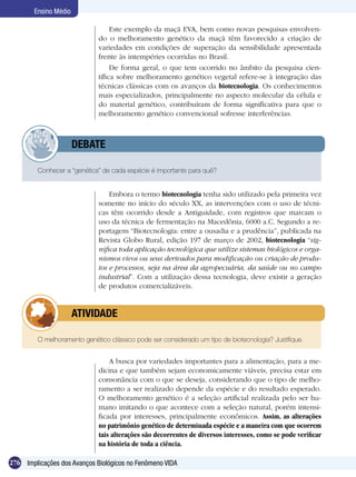 Ensino Médio

                                  Este exemplo da maçã EVA, bem como novas pesquisas envolven-
                             do o melhoramento genético da maçã têm favorecido a criação de
                             variedades em condições de superação da sensibilidade apresentada
                             frente às intempéries ocorridas no Brasil.
                                  De forma geral, o que tem ocorrido no âmbito da pesquisa cien-
                             tífica sobre melhoramento genético vegetal refere-se à integração das
                             técnicas clássicas com os avanços da biotecnologia. Os conhecimentos
                             mais especializados, principalmente no aspecto molecular da célula e
                             do material genético, contribuíram de forma significativa para que o
                             melhoramento genético convencional sofresse interferências.



             	         DEBATE

         Conhecer a “genética” de cada espécie é importante para quê?


                                 Embora o termo biotecnologia tenha sido utilizado pela primeira vez
                             somente no início do século XX, as intervenções com o uso de técni-
                             cas têm ocorrido desde a Antiguidade, com registros que marcam o
                             uso da técnica de fermentação na Macedônia, 6000 a.C. Segundo a re-
                             portagem “Biotecnologia: entre a ousadia e a prudência”, publicada na
                             Revista Globo Rural, edição 197 de março de 2002, biotecnologia “sig-
                             nifica toda aplicação tecnológica que utilize sistemas biológicos e orga-
                             nismos vivos ou seus derivados para modificação ou criação de produ-
                             tos e processos, seja na área da agropecuária, da saúde ou no campo
                             industrial”. Com a utilização dessa tecnologia, deve existir a geração
                             de produtos comercializáveis.


             	         ATIVIDADE

         O melhoramento genético clássico pode ser considerado um tipo de biotecnologia? Justifique.


                                 A busca por variedades importantes para a alimentação, para a me-
                             dicina e que também sejam economicamente viáveis, precisa estar em
                             consonância com o que se deseja, considerando que o tipo de melho-
                             ramento a ser realizado depende da espécie e do resultado esperado.
                             O melhoramento genético é a seleção artificial realizada pelo ser hu-
                             mano imitando o que acontece com a seleção natural, porém intensi-
                             ficada por interesses, principalmente econômicos. Assim, as alterações
                             no patrimônio genético de determinada espécie e a maneira com que ocorrem
                             tais alterações são decorrentes de diversos interesses, como se pode verificar
                             na história de toda a ciência.

276 Implicações dos Avanços Biológicos no Fenômeno VIDA
 