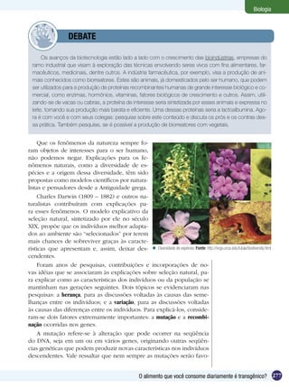 Biologia



            	       DEBATE

       Os avanços da biotecnologia estão lado a lado com o crescimento das bioindústrias, empresas do
  ramo industrial que visam à exploração das técnicas envolvendo seres vivos com fins alimentares, far-
  macêuticos, medicinais, dentre outros. A indústria farmacêutica, por exemplo, visa a produção de ani-
  mais conhecidos como biorreatores. Estes são animais, já domesticados pelo ser humano, que podem
  ser utilizados para a produção de proteínas recombinantes humanas de grande interesse biológico e co-
  mercial, como enzimas, hormônios, vitaminas, fatores biológicos de crescimento e outros. Assim, utili-
  zando-se de vacas ou cabras, a proteína de interesse seria sintetizada por esses animais e expressa no
  leite, tornando sua produção mais barata e eficiente. Uma dessas proteínas seria a lactoalbumina. Ago-
  ra é com você e com seus colegas: pesquise sobre este conteúdo e discuta os prós e os contras des-
  sa prática. Também pesquise, se é possível a produção de biorreatores com vegetais.


     Que os fenômenos da natureza sempre fo-
ram objetos de interesses para o ser humano,
não podemos negar. Explicações para os fe-
nômenos naturais, como a diversidade de es-
pécies e a origem dessa diversidade, têm sido
propostas como modelos científicos por natura-
listas e pensadores desde a Antiguidade grega.
     Charles Darwin (1809 – 1882) e outros na-
turalistas contribuíram com explicações pa-
ra esses fenômenos. O modelo explicativo da
seleção natural, sintetizado por ele no século
XIX, propõe que os indivíduos melhor adapta-
dos ao ambiente são “selecionados” por terem
mais chances de sobreviver graças às caracte-
rísticas que apresentam e, assim, deixar des-  Diversidade de espécies. Fonte: http://orgs.unca.edu/tulula/biodiversity.html
cendentes.
     Foram anos de pesquisas, contribuições e incorporações de no-
vas idéias que se associaram às explicações sobre seleção natural, pa-
ra explicar como as características dos indivíduos ou da população se
mantinham nas gerações seguintes. Dois tópicos se evidenciaram nas
pesquisas: a herança, para as discussões voltadas às causas das seme-
lhanças entre os indivíduos; e a variação, para as discussões voltadas
às causas das diferenças entre os indivíduos. Para explicá-los, conside-
ram-se dois fatores extremamente importantes: a mutação e a recombi-
nação ocorridas nos genes.
     A mutação refere-se à alteração que pode ocorrer na seqüência
do DNA, seja em um ou em vários genes, originando outras seqüên-
cias genéticas que podem produzir novas características nos indivíduos
descendentes. Vale ressaltar que nem sempre as mutações serão favo-


                                                         O alimento que você consome diariamente é transgênico? 277
 