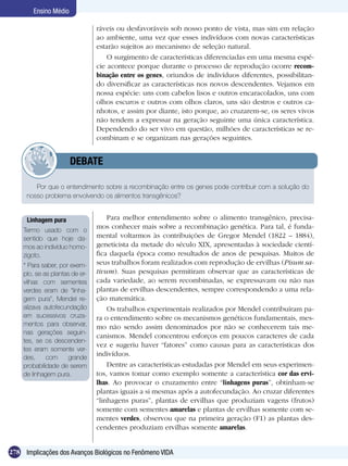 Ensino Médio

                                ráveis ou desfavoráveis sob nosso ponto de vista, mas sim em relação
                                ao ambiente, uma vez que esses indivíduos com novas características
                                estarão sujeitos ao mecanismo de seleção natural.
                                    O surgimento de características diferenciadas em uma mesma espé-
                                cie acontece porque durante o processo de reprodução ocorre recom-
                                binação entre os genes, oriundos de indivíduos diferentes, possibilitan-
                                do diversificar as características nos novos descendentes. Vejamos em
                                nossa espécie: uns com cabelos lisos e outros encaracolados, uns com
                                olhos escuros e outros com olhos claros, uns são destros e outros ca-
                                nhotos, e assim por diante, isto porque, ao cruzarem-se, os seres vivos
                                não tendem a expressar na geração seguinte uma única característica.
                                Dependendo do ser vivo em questão, milhões de características se re-
                                combinam e se organizam nas gerações seguintes.


              	        DEBATE

        Por que o entendimento sobre a recombinação entre os genes pode contribuir com a solução do
     nosso problema envolvendo os alimentos transgênicos?


     Linhagem pura                  Para melhor entendimento sobre o alimento transgênico, precisa-
    Termo usado com o
                                mos conhecer mais sobre a recombinação genética. Para tal, é funda-
    sentido que hoje da-        mental voltarmos às contribuições de Gregor Mendel (1822 – 1884),
    mos ao indivíduo homo-      geneticista da metade do século XIX, apresentadas à sociedade cientí-
    zigoto.                     fica daquela época como resultados de anos de pesquisas. Muitos de
    * Para saber, por exem-     seus trabalhos foram realizados com reprodução de ervilhas (Pisum sa-
    plo, se as plantas de er-   tivum). Suas pesquisas permitiram observar que as características de
    vilhas com sementes         cada variedade, ao serem recombinadas, se expressavam ou não nas
    verdes eram de “linha-      plantas de ervilhas descendentes, sempre correspondendo a uma rela-
    gem pura”, Mendel re-       ção matemática.
    alizava autofecundação          Os trabalhos experimentais realizados por Mendel contribuíram pa-
    em sucessivos cruza-        ra o entendimento sobre os mecanismos genéticos fundamentais, mes-
    mentos para observar,       mo não sendo assim denominados por não se conhecerem tais me-
    nas gerações seguin-
                                canismos. Mendel concentrou esforços em poucos caracteres de cada
    tes, se os descenden-
                                vez e sugeriu haver “fatores” como causas para as características dos
    tes eram somente ver-
    des,     com      grande
                                indivíduos.
    probabilidade de serem          Dentre as características estudadas por Mendel em seus experimen-
    de linhagem pura.           tos, vamos tomar como exemplo somente a característica cor das ervi-
                                lhas. Ao provocar o cruzamento entre “linhagens puras”, obtinham-se
                                plantas iguais a si mesmas após a autofecundação. Ao cruzar diferentes
                                “linhagens puras”, plantas de ervilhas que produziam vagens (frutos)
                                somente com sementes amarelas e plantas de ervilhas somente com se-
                                mentes verdes, observou que na primeira geração (F1) as plantas des-
                                cendentes produziam ervilhas somente amarelas.


278 Implicações dos Avanços Biológicos no Fenômeno VIDA
 