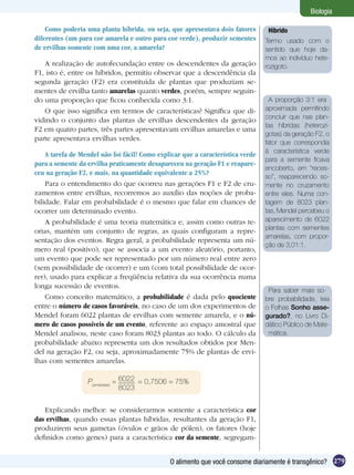 Biologia

    Como poderia uma planta híbrida, ou seja, que apresentava dois fatores        Híbrido
diferentes (um para cor amarela e outro para cor verde), produzir sementes       Termo usado com o
de ervilhas somente com uma cor, a amarela?                                      sentido que hoje da-
                                                                                 mos ao indivíduo hete-
   A realização de autofecundação entre os descendentes da geração               rozigoto.
F1, isto é, entre os híbridos, permitiu observar que a descendência da
segunda geração (F2) era constituída de plantas que produziam se-
mentes de ervilha tanto amarelas quanto verdes, porém, sempre seguin-
do uma proporção que ficou conhecida como 3:1.                                     A proporção 3:1 era
   O que isso significa em termos de características? Significa que di-          aproximada permitindo
vidindo o conjunto das plantas de ervilhas descendentes da geração               concluir que nas plan-
                                                                                 tas híbridas (heterozi-
F2 em quatro partes, três partes apresentavam ervilhas amarelas e uma
                                                                                 gotas) da geração F2, o
parte apresentava ervilhas verdes.
                                                                                 fator que correspondia
                                                                                 à característica verde
    A tarefa de Mendel não foi fácil! Como explicar que a característica verde
                                                                                 para a semente ficava
para a semente da ervilha praticamente desapareceu na geração F1 e reapare-
                                                                                 encoberto, em “reces-
ceu na geração F2, e mais, na quantidade equivalente a 25%?
                                                                                 so”, reaparecendo so-
    Para o entendimento do que ocorreu nas gerações F1 e F2 de cru-              mente no cruzamento
zamentos entre ervilhas, recorremos ao auxílio das noções de proba-              entre eles. Numa con-
bilidade. Falar em probabilidade é o mesmo que falar em chances de               tagem de 8023 plan-
ocorrer um determinado evento.                                                   tas, Mendel percebeu o
    A probabilidade é uma teoria matemática e, assim como outras te-             aparecimento de 6022
orias, mantém um conjunto de regras, as quais configuram a repre-                plantas com sementes
                                                                                 amarelas, com propor-
sentação dos eventos. Regra geral, a probabilidade representa um nú-
                                                                                 ção de 3,01:1.
mero real (positivo), que se associa a um evento aleatório, portanto,
um evento que pode ser representado por um número real entre zero
(sem possibilidade de ocorrer) e um (com total possibilidade de ocor-
rer), usado para explicar a freqüência relativa da sua ocorrência numa
longa sucessão de eventos.
                                                                                  Para saber mais so-
    Como conceito matemático, a probabilidade é dada pelo quociente              bre probabilidade, leia
entre o número de casos favoráveis, no caso de um dos experimentos de            o Folhas Sonho asse-
Mendel foram 6022 plantas de ervilhas com semente amarela, e o nú-               gurado?, no Livro Di-
mero de casos possíveis de um evento, referente ao espaço amostral que           dático Público de Mate-
Mendel analisou, neste caso foram 8023 plantas ao todo. O cálculo da              mática.
probabilidade abaixo representa um dos resultados obtidos por Men-
del na geração F2, ou seja, aproximadamente 75% de plantas de ervi-
lhas com sementes amarelas.

                  P(amarelas) = 6022 = 0,7506 = 75%
                                8023


   Explicando melhor: se considerarmos somente a característica cor
das ervilhas, quando essas plantas híbridas, resultantes da geração F1,
produzirem seus gametas (óvulos e grãos de pólen), os fatores (hoje
definidos como genes) para a característica cor da semente, segregam-


                                               O alimento que você consome diariamente é transgênico? 279
 
