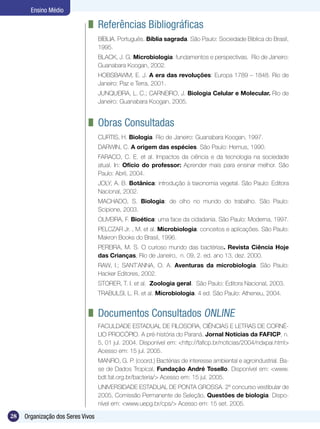 Ensino Médio

                               	 Referências Bibliográficas
                                   BÍBLIA. Português. Bíblia sagrada. São Paulo: Sociedade Bíblica do Brasil,
                                   1995.
                                   BLACK, J. G. Microbiologia: fundamentos e perspectivas. Rio de Janeiro:
                                   Guanabara Koogan, 2002.
                                   HOBSBAWM, E. J. A era das revoluções: Europa 1789 – 1848. Rio de
                                   Janeiro: Paz e Terra, 2001.
                                   JUNQUEIRA, L. C.; CARNEIRO, J. Biologia Celular e Molecular. Rio de
                                   Janeiro: Guanabara Koogan, 2005.


                               	 Obras Consultadas
                                   CURTIS, H. Biologia. Rio de Janeiro: Guanabara Koogan, 1997.
                                   DARWIN, C. A origem das espécies. São Paulo: Hemus, 1990.
                                   FARACO, C. E. et al. Impactos da ciência e da tecnologia na sociedade
                                   atual. In: Ofício do professor: Aprender mais para ensinar melhor. São
                                   Paulo: Abril, 2004.
                                   JOLY, A. B. Botânica: introdução à taxonomia vegetal. São Paulo: Editora
                                   Nacional, 2002.
                                   MACHADO, S. Biologia: de olho no mundo do trabalho. São Paulo:
                                   Scipione, 2003.
                                   OLIVEIRA, F. Bioética: uma face da cidadania. São Paulo: Moderna, 1997.
                                   PELCZAR Jr. , M. et al. Microbiologia: conceitos e aplicações. São Paulo:
                                   Makron Books do Brasil, 1996.
                                   PEREIRA, M. S. O curioso mundo das bactérias. Revista Ciência Hoje
                                   das Crianças, Rio de Janeiro, n. 09, 2. ed. ano 13, dez. 2000.
                                   RAW, I.; SANT’ANNA, O. A. Aventuras da microbiologia. São Paulo:
                                   Hacker Editores, 2002.
                                   STORER, T. I. et al. Zoologia geral. São Paulo: Editora Nacional, 2003.
                                   TRABULSI, L. R. et al. Microbiologia. 4 ed. São Paulo: Atheneu, 2004.


                               	 Documentos Consultados Online
                                   FACULDADE ESTADUAL DE FILOSOFIA, CIÊNCIAS E LETRAS DE CORNÉ-
                                   LIO PROCÓPIO. A pré-história do Paraná. Jornal Notícias da FAFICP, n.
                                   5, 01 jul. 2004. Disponível em: <http://faficp.br/noticias/2004/ndxpai.html>
                                   Acesso em: 15 jul. 2005.
                                   MANFIO, G. P. (coord.) Bactérias de interesse ambiental e agroindustrial. Ba-
                                   se de Dados Tropical, Fundação André Tosello. Disponível em: <www.
                                   bdt.fat.org.br/bacteria/> Acesso em: 15 jul. 2005.
                                   UNIVERSIDADE ESTADUAL DE PONTA GROSSA. 2º concurso vestibular de
                                   2005, Comissão Permanente de Seleção, Questões de biologia. Dispo-
                                   nível em: <www.uepg.br/cps/> Acesso em: 15 set. 2005.

28   Organização dos Seres Vivos
 