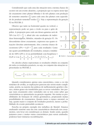 Biologia

   Considerando que cada uma das situações tem a mesma chance de
ocorrer em um evento aleatório, a proporção que se espera nesse tipo
de cruzamento entre plantas híbridas é de três plantas com produção
de sementes amarelas ( 3 ) para cada uma das plantas com capacida-
                       4
de de produzir sementes verdes ( 1 ). Veja a representação da geração
F2 na FIGURA 2.                  4
                                                                                     V                v
   Observe que tanto na horizontal quanto na vertical, a
                                                                                     1                1
representação pode ser para o óvulo ou para o grão de                                2                2
pólen. A proporção para cada um desses gametas será de
                                                                                     VV               Vv
50% (ou 0,5 = 1 ), afinal eles são resultantes de indiví-
               2                                               V        1
duos heterozigotos, híbridos, oriundos da geração F1. Os                2
descendentes desse cruzamento, expressos nas quatro si-
                                                                                     Vv               vv
tuações descritas anteriormente, têm a mesma chance de                 1
                           1                                    v
ocorrerem (25% = 0,25 =       para cada resultado). Como               2
                           4
são quatro possibilidades de resultados, somam a totalida-
                                                                               3              :1
de de 100% (25% x 4) ou probabilidade com freqüência 1
                                                              FIGURA 2 – Representação dos resultados da geração F2.
(0,25 x 4 ou 1 + 1 + 1 + 1 = 1 + 1 + 1 + 1 = 4 = 1 ).
             4 4 4 4               4         4
   Os cálculos abaixo representam os resultados obtidos no conjunto
de todos os resultados possíveis, ou seja, no conjunto das situações re-
presentadas na FIGURA 2.


       P(amarelas) = 3 = 0,75 = 75%    P(verdes) = 1 = 0,25 = 25%
                     4                             4

    Quando consideramos apenas uma característica, como a cor das
sementes de ervilha, as explicações parecem não serem muito compli-
cadas, porém, na maioria das práticas de melhoramento genético clás-
sico, muitos genes são transferidos para as novas variedades. Isto por-
que num cruzamento entre variedades não se tem como saber que
características se apresentarão na geração seguinte. São muitas as pos-
sibilidades de formação de células germinativas, propiciando muitas
possibilidades de cruzamentos. Quanto maior o espaço amostral, ou
seja, quanto maior o conjunto de resultados possíveis, menor a proba-
bilidade do evento pretendido acontecer.
    Perceba no próprio exemplo dos trabalhos de Mendel. Estamos
analisando somente uma das sete características observada nos cruza-
mentos, sem levar em consideração as demais. Sendo assim, quando
juntamos essas e muitas outras características para serem analisadas,
podemos fazer inúmeras recombinações.


                                            O alimento que você consome diariamente é transgênico? 281
 