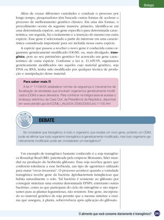 Biologia

     Além de cruzar diferentes variedades e conduzir o processo por
longo tempo, pesquisadores têm buscado outras formas de acelerar o
processo de melhoramento genético clássico. Em uma das formas, o
procedimento ocorre da seguinte maneira: primeiro, identifica-se em
uma determinada espécie, um gene específico para determinada carac-
terística; em seguida, há o isolamento e a inserção do mesmo em outra
espécie. Esse gene é selecionado a partir do interesse em uma caracte-
rística considerada importante para ser incluída nessa outra espécie.
     A espécie que passou a receber o novo gene é conhecida como or-
ganismo geneticamente modificado (OGM), ou, mais divulgado, trans-
gênica, pois ao seu patrimônio genético foi acrescido um gene carac-
terístico de outra espécie. Conforme a Lei n. 11.105/05, organismos
geneticamente modificados são aqueles cujo material genético, seja
DNA ou RNA, tenha sido modificado por qualquer técnica de produ-
ção e manipulação desse material.

     Para saber mais !!!
     A lei nº 11105/05 estabelece normas de segurança e mecanismos de
 fiscalização de atividades que envolvam organismos geneticamente modifi-
 cados (OGM) e seus derivados. Para conhecer na íntegra essa lei acesse o
 endereço eletrônico da Casa Civil, da Presidência da República, disponível
 em www.planalto.gov.br/CCIVIL/_Ato2004-2006/2005/Lei/L11105.htm




         	      DEBATE

     Se considerar que transgênico é todo o organismo que recebe um novo gene, portanto um OGM,
 pode-se afirmar que todo organismo transgênico é geneticamente modificado, mas todo organismo ge-
 neticamente modificado pode ser considerado um transgênico?



    Um exemplo de transgênico bastante conhecido é a soja transgêni-
ca Roundup Read (RR), patenteada pela empresa Monsanto, líder mun-
dial na produção do herbicida glifosato. Essa soja recebeu genes que
conferem tolerância a esse herbicida, um tipo de agrotóxico utilizado
para matar “ervas invasoras”. O processo acontece quando a variedade
transgênica recebe gene da bactéria Agrobacterium tumefacicus que
habita naturalmente o solo. Tal bactéria é resistente ao glifosato por
conseguir sintetizar uma enzima denominada EPSPS, entretanto outras
bactérias, como as que participam do ciclo do nitrogênio e são impor-
tantes para as plantas leguminosas, não resistem. Este gene, incorpora-
do ao material genético da soja permite que a mesma sintetize a enzi-
ma que assegura, à planta, sobrevivência após aplicação do glifosato.



                                              O alimento que você consome diariamente é transgênico? 283
 