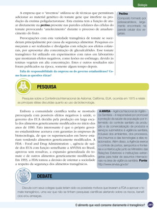 Biologia

    A empresa que o “inventou” utilizou-se de técnicas que permitiram              Pectina
adicionar ao material genético do tomate gene que interfere na pro-               Composto formado por
dução da enzima poligalacturonase. Esta enzima tem a função de atu-               polissacarídeos, larga-
ar diretamente na pectina presente nas paredes celulares das células do           mente encontrado na
tomate provocando “amolecimento” durante o processo de amadure-                   parede celular dos ve-
cimento do fruto.                                                                 getais.
    Preocupações com esta variedade transgênica de tomate se suce-
deram principalmente por causa da segurança alimentar. Pesquisas co-
meçaram a ser realizadas e divulgadas com relação aos efeitos colate-
rais, por apresentar alta concentração de glicoalcalóides. Esse tomate
transgênico foi utilizado em experimentos com ratos em laboratório
que mostraram efeitos negativos, como lesões no estômago, devido às
toxinas vegetais em alta concentração. Estes e outros resultados não
foram publicados na época, somente algum tempo depois.
    Falta de responsabilidade da empresa ou do governo estadunidense? Co-
mo ficam as questões éticas?


         	      PESQUISA

     Pesquise sobre a Conferência Internacional de Asilomar, Califórnia, EUA, ocorrida em 1975 e relate
 as principais idéias discutidas quanto ao uso da biotecnologia.

    Embora a comunidade científica tenha se mostrado               A ANVISA – Agência Nacional de Vigilân-
preocupada com possíveis efeitos negativos à saúde, o            cia Sanitária – é responsável por promover
governo dos EUA decidiu pela produção em larga esca-             a proteção da saúde da população por in-
la dos alimentos geneticamente modificados no início dos         termédio do controle sanitário da produ-
anos de 1990. Fato interessante é que o próprio gover-           ção e da comercialização de produtos e
no estadunidense acenava com garantias às empresas de            serviços submetidos à vigilância sanitária,
                                                                 inclusive dos ambientes, dos processos,
biotecnologia, de que os supermercados em breve esta-
                                                                 dos insumos e das tecnologias a eles re-
riam vendendo alimentos geneticamente modificados. A
                                                                 lacionados. Além disso, a Agência exerce
FDA - Food and Drug Administration -, agência de saú-
                                                                 o controle de portos, aeroportos e frontei-
de dos EUA com função semelhante a ANVISA no Brasil,             ras e a interlocução junto ao Ministério das
aprovou sem ressalvas, a expansão generalizada do to-            Relações Exteriores e instituições estran-
mate e de outros alimentos geneticamente modificados.            geiras para tratar de assuntos internacio-
Em 1993, a FDA tomou a decisão de orientar a sociedade           nais na área de vigilância sanitária. Fonte:
a respeito da segurança dos alimentos transgênicos.              http://www.anvisa.gov.br/



         	      DEBATE

     Discuta com seus colegas quais teriam sido os possíveis motivos que levaram a FDA a aprovar o to-
 mate transgênico, uma vez que não se tinham pesquisas científicas alertando sobre os riscos, benefí-
 cios e/ou ameaças.


                                               O alimento que você consome diariamente é transgênico? 285
 