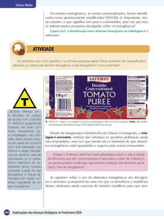 Ensino Médio

                                    Os tomates transgênicos, ao serem comercializados, foram identifi-
                                cados como geneticamente modificados (FIGURA 4). Importante, sim,
                                no entanto, o que significa isso para o consumidor, uma vez que não
                                se tinham muitas pesquisas divulgadas sobre os transgênicos?
                                    E para você, a identificação como alimento transgênico na embalagem é o
                                suficiente?



              	        ATIVIDADE

           Os alimentos que você classificou na primeira pesquisa deste Folhas poderiam ser reclassificados
     utilizando os critérios de alimento transgênico e não transgênico? Como você faria?




    Símbolo definido pe-
  lo Ministério da Justiça,
  de acordo com o Decreto
                                 FIGURA 4 – Imagem da embalagem de produto industrializado a partir de tomate transgênico. Fonte: http://bulletin.
  nº. 4680/03, podendo ser        sciencebusiness.net/ebulletins/images/1503/LabNotes/GM%20tomato.jpg
  impresso em preto com
  fundo transparente pa-
                                    Diante da insegurança estabelecida em relação à transgenia, a rotu-
  ra embalagens não colo-
                                lagem é necessária, embora não substitua as questões polêmicas ainda
  ridas. Esse símbolo preci-
  sa ser usado em conjunto
                                não respondidas, uma vez que rotular não é sinônimo de que alimen-
  com uma expressão que         tos transgênicos estão garantidos e seguros para serem consumidos.
  informe a origem transgê-
  nica do alimento, seja ele          Acesse o endereço eletrônico www.greenpeace.org.br e veja a relação
  processado ou in natura.         de alimentos que são comercializados e fabricados a partir de matéria-pri-
  Como exemplos de ex-             ma geneticamente modificada; veja também a relação dos alimentos decla-
  pressões, temos “produto         rados “livre de transgênicos”.
  produzido a partir de soja
  transgênica” e “frango ali-
  mentado com ração con-            As opiniões sobre o uso de alimentos transgênicos são divergen-
  tendo ingrediente de ori-     tes e devemos acompanhá-las uma vez que os benefícios e malefícios
  gem transgênica”.             desses alimentos ainda carecem de estudos científicos para que pos-




286 Implicações dos Avanços Biológicos no Fenômeno VIDA
 