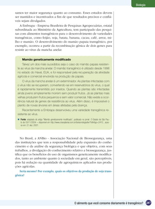Biologia

samos ter maior segurança quanto ao consumo. Esses estudos devem
ser mantidos e incentivados a fim de que resultados precisos e confiá-
veis sejam divulgados.
    A Embrapa - Empresa Brasileira de Pesquisas Agropecuárias, estatal
subordinada ao Ministério da Agricultura, tem participado das pesqui-
sas com alimentos transgênicos para o desenvolvimento de variedades
transgênicas, como feijão, soja, batata, banana, cacau, café, arroz, mi-
lho e mamão. O desenvolvimento do mamão papaia transgênico, por
exemplo, ocorreu a partir da recombinação gênica de dois genes para
resistir ao vírus da mancha anelar.


      Mamão geneticamente modificado
     Talvez um dos mais sucedidos seja o caso do mamão papaia resisten-
 te ao vírus da mancha anelar. O mamão transgênico é utilizado desde 1998
 no estado do Havaí, EUA, e foi responsável pela recuperação da atividade
 agrícola e comercial envolvida na produção de papaia.
      O vírus da mancha anelar é um exterminador. As plantas infectadas com
 o vírus não se recuperam, convertendo-se em reservatórios do vírus, o qual
 é rapidamente transmitido por insetos. Quando as plantas são infectadas
 ainda jovens simplesmente morrem sem produzir frutos. Já as plantas mais
 velhas produzem frutos pequenos e sem valor comercial. Não existe a ocor-
 rência natural de genes de resistência ao vírus. Além disso, é impossível o
 plantio de novas árvores em áreas afetadas pela doença.
     Recentemente a Embrapa desenvolveu uma variedade transgênica re-
 sistente ao vírus.
  Fonte: adaptado do artigo “Mamão geneticamente modificado”, publicado no jornal O Estado de São Pau-
   lo de 03/11/2004 – disponível em http://www.criareplantar.com.br/biotecnologia/ler/?idArtigo=2410 , aces-
   so em: 21 dez. 2007.




     No Brasil, a ANBio - Associação Nacional de Biossegurança, uma
das instituições que tem a responsabilidade pela expansão do conhe-
cimento e da análise da segurança biológica e que objetiva, com seus
trabalhos, a divulgação do conhecimento relativo a biossegurança, jus-
tifica que os benefícios do uso de organismos geneticamente modifica-
dos, tanto ao ambiente quanto à sociedade em geral, são perceptíveis,
pois há redução na quantidade de agroquímicos aplicados nas produ-
ções agrícolas.
     Seria mesmo? Por exemplo, quais os objetivos da produção de soja trans-
gênica?




                                                                   O alimento que você consome diariamente é transgênico? 287
 