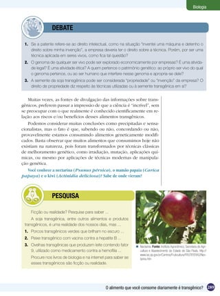 Biologia



          	      DEBATE

 1.	 Se a patente refere-se ao direito intelectual, como na situação “inventei uma máquina e detenho o
     direito sobre minha invenção”, a empresa deveria ter o direito sobre a técnica. Porém, por ser uma
     técnica aplicada em seres vivos, como fica tal questão?
 2.	 O genoma de qualquer ser vivo pode ser explorado economicamente por empresas? É uma ativida-
     de legal? É uma atividade ética? A quem pertence o patrimônio genético: ao próprio ser vivo do qual
     o genoma pertence, ou ao ser humano que interfere nesse genoma e apropria-se dele?
 3.	 A semente da soja transgênica pode ser considerada “propriedade” ou “invenção” da empresa? O
     direito de propriedade diz respeito às técnicas utilizadas ou à semente transgênica em si?


   Muitas vezes, as fontes de divulgação das informações sobre trans-
gênicos, preferem passar a impressão de que a ciência é “incrível”, sem
se preocupar com o que realmente é conhecido cientificamente em re-
lação aos riscos e/ou benefícios desses alimentos transgênicos.
   Podemos considerar muitas conclusões como precipitadas e sensa-
cionalistas, mas o fato é que, sabendo ou não, concordando ou não,
provavelmente estamos consumindo alimentos geneticamente modifi-
cados. Basta observar que muitos alimentos que consumimos hoje não
existiam na natureza, pois foram transformados por técnicas clássicas
de melhoramento genético, como irradiação, mutação, aplicações quí-
micas, ou mesmo por aplicações de técnicas modernas de manipula-
ção genética.
   Você conhece a nectarina (Psunus pérsica), o mamão papaia (Carica
papaya) e o kiwi (Actinidia deliciosa)? Sabe de onde vieram?



          	      PESQUISA

     Ficção ou realidade? Pesquise para saber ...
     A soja transgênica, entre outros alimentos e produtos
 transgênicos, é uma realidade dos nossos dias, mas ...
 1.	 Porcos transgênicos verdes que brilham no escuro ...
 2.	 Peixe transgênico com vacina contra a hepatite B ...
 3.	 Ovelhas transgênicas que produzem leite contendo fator        Nectarina. Fonte: Instituto Agronômico, Secretaria de Agri-
     9, utilizado como medicamento contra a hemofilia ...           cultura e Abastecimento do Estado de São Paulo, http://
                                                                    www.iac.sp.gov.br/Centros/Fruticultura/FRUTIFERAS/Nec-
 	   Procure nos livros de biologia e na internet para saber se     tarina.htm
     esses transgênicos são ficção ou realidade.




                                                 O alimento que você consome diariamente é transgênico? 289
 