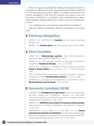 Ensino Médio

                                 Diante da imensa quantidade de informações disponíveis sobre os
                             transgênicos, trilhamos somente uma pequena parte dessa história. E
                             você não pode ficar por aqui! O objetivo é a reflexão em torno dos ali-
                             mentos transgênicos, indo além da exposição das opiniões que osci-
                             lam entre o “favorável” e o “contrário”, com a apresentação de alguns
                             conhecimentos científicos para você começar a tirar suas próprias con-
                             clusões!
                                 E aí, o alimento que você consome diariamente é transgênico?
                                 Será que estamos consumindo alimentos transgênicos e não sabe-
                             mos?


                              	 Referências Bibliográficas
                                BURNS, G. W.; BOTTINO, P. J. Genética. Rio de Janeiro: Guanabara
                                Koogan: 1991.
                                RUSSEL, J. B. Química geral. São Paulo: Pearson Makron Books, 2006.


                              	 Obras Consultadas
                                ALTIERI, M. A. Biotecnologia agrícola: mitos, riscos ambientais e
                                alternativas. Porto Alegre/RS: EMATER-RS, 2002.
                                CAVALLI, S. B. S. B. Segurança alimentar: a abordagem dos alimentos
                                transgênicos. Revista de Nutrição, v.14, p. 41-46, 2001.
                                GARCIA, E. S., CHAVES, C. I. Genética molecular: avanços e problemas.
                                Caderno Saúde Pública, Rio de Janeiro, v.12, n.1, 103-109, jan-mar.
                                1996.
                                LEITE, M. Biotecnologia e transgênicos: os genes da discórdia – alimentos
                                transgênicos no Brasil. Revista política externa, v.5, n.2, set.1999.
                                QUADROS, A. L. de. A água como tema gerador do conhecimento químico.
                                Revista química nova na escola, n.20, nov. 2004.


                              	 Documentos Consultados Online
                                GANDARA, F. B. Transgênicos na agricultura: ciência e riscos ambientais.
                                Seminário “Ameaça dos transgênicos”. Disponível em <http://www.
                                campanhatransgenicos.org.br/files/FlavioGandara_TransgAgric_Ciencia_
                                RiscosAmb.pdf>. Acesso em: 21 dez. 2007.
                                LIBERAL, E. G. IAPAR tem nova cultivar de maçã para climas quentes.
                                Instituto Agronômico do Paraná. Disponível em <www.iapar.br>. Acesso em:
                                21 dez. 2007.
                                NASCIMENTO, I. B. do; SILVA, A. L. R. da; LIMA, J. R. de. Toxinas
                                naturalmente presentes em alimentos: um risco potencial. Associação
                                Norte Nordeste de Química. Disponível em <www.annq.org/congresso2007/
                                trabalhos_apresentados/T95.pdf>. Acesso em: 21 dez. 2007.

290 Implicações dos Avanços Biológicos no Fenômeno VIDA
 