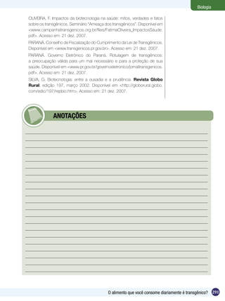Biologia

OLIVEIRA, F. Impactos da biotecnologia na saúde: mitos, verdades e fatos
sobre os transgênicos. Seminário “Ameaça dos transgênicos”. Disponível em
<www.campanhatransgenicos.org.br/files/FatimaOliveira_ImpactosSaude.
pdf>. Acesso em: 21 dez. 2007.
PARANÁ. Conselho de Fiscalização do Cumprimento da Lei de Transgênicos.
Disponível em <www.transgenicos.pr.gov.br>. Acesso em: 21 dez. 2007.
PARANÁ. Governo Eletrônico do Paraná. Rotulagem de transgênicos:
a preocupação válida para um mal necessário e para a proteção de sua
saúde. Disponível em <www.pr.gov.br/governoeletronico/jornaltransgenicos.
pdf>. Acesso em: 21 dez. 2007.
SILVA, G. Biotecnologia: entre a ousadia e a prudência. Revista Globo
Rural, edição 197, março 2002. Disponível em <http://globorural.globo.
com/edic/197/repbio.htm>. Acesso em: 21 dez. 2007.




      	      ANOTAÇÕES




                                           O alimento que você consome diariamente é transgênico? 291
 