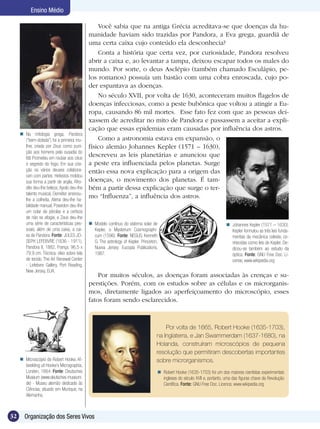 Ensino Médio

                                                 Você sabia que na antiga Grécia acreditava-se que doenças da hu-
                                             manidade haviam sido trazidas por Pandora, a Eva grega, guardiã de
                                             uma certa caixa cujo conteúdo ela desconhecia?
                                                 Conta a história que certa vez, por curiosidade, Pandora resolveu
                                             abrir a caixa e, ao levantar a tampa, deixou escapar todos os males do
                                             mundo. Por sorte, o deus Asclépio (também chamado Esculápio, pe-
                                             los romanos) possuía um bastão com uma cobra enroscada, cujo po-
                                             der espantava as doenças.
                                                 No século XVII, por volta de 1630, aconteceram muitos flagelos de
                                             doenças infecciosas, como a peste bubônica que voltou a atingir a Eu-
                                             ropa, causando 86 mil mortes. Esse fato fez com que as pessoas dei-
                                             xassem de acreditar no mito de Pandora e passassem a aceitar a expli-
                                             cação que essas epidemias eram causadas por influência dos astros.
      Na mitologia grega, Pandora
       (“bem-dotada”) foi a primeira mu-         Como a astronomia estava em expansão, o
       lher, criada por Zeus como puni-      físico alemão Johannes Kepler (1571 – 1630),
       ção aos homens pela ousadia do
       titã Prometeu em roubar aos céus
                                             descreveu as leis planetárias e anunciou que
       o segredo do fogo. Em sua cria-       a peste era influenciada pelos planetas. Surge
       ção os vários deuses colabora-        então essa nova explicação para a origem das
       ram com partes: Hefestos moldou
       sua forma a partir de argila, Afro-   doenças, o movimento dos planetas. É tam-
       dite deu-lhe beleza, Apolo deu-lhe    bém a partir dessa explicação que surge o ter-
       talento musical, Deméter ensinou-
       lhe a colheita, Atena deu-lhe ha-
                                             mo “Influenza”, a influência dos astros.
       bilidade manual, Poseidon deu-lhe
       um colar de pérolas e a certeza
       de não se afogar, e Zeus deu-lhe
       uma série de características pes-      Modelo contínuo do sistema solar de                                          Johannes Kepler (1571 – 1630).
       soais, além de uma caixa, a cai-        Kepler, o Mysterium Cosmographi-                                              Kepler formulou as três leis funda-
       xa de Pandora. Fonte: JULES JO-         cum (1596). Fonte: NEGUS, Kenneth                                             mentais da mecânica celeste, co-
       SEPH LEFEBVRE (1836 - 1911),            G. The astrology of Kepler. Princeton,                                        nhecidas como leis de Kepler. De-
       Pandora II, 1882, França. 96,5 x        Nueva Jersey: Eucopia Publications,                                           dicou-se também ao estudo da
       79,9 cm. Técnica: óleo sobre tela       1987.                                                                         óptica. Fonte: GNU Free Doc. Li-
       de tecido. The Art Renewal Center                                                                                     cense, www.wikipedia.org
       - Lefebvre Gallery, Port Reading,
       New Jersey, EUA.
                                                 Por muitos séculos, as doenças foram associadas às crenças e su-
                                             perstições. Porém, com os estudos sobre as células e os microrganis-
                                             mos, diretamente ligados ao aperfeiçoamento do microscópio, esses
                                             fatos foram sendo esclarecidos.



                                                                                        Por volta de 1665, Robert Hooke (1635-1703),
                                                                                    na Inglaterra, e Jan Swammerdam (1637-1680), na
                                                                                    Holanda, construíram microscópios de pequena
                                                                                    resolução que permitiram descobertas importantes
      Microscópio de Robert Hooke. Af-                                             sobre microrganismos.
       beelding uit Hooke’s Micrographia,
       Londen, 1664. Fonte: Deutsches                                                Robert Hooke (1635-1703) foi um dos maiores cientistas experimentais
       Museum (www.deutsches-museum.                                                  ingleses do século XVII e, portanto, uma das figuras chave da Revolução
       de) - Museu alemão dedicado às                                                 Científica. Fonte: GNU Free Doc. Licence, www.wikipedia.org
       Ciências, situado em Munique, na
       Alemanha.



32     Organização dos Seres Vivos
 