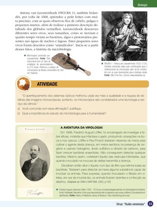 Biologia

    Antony van Leeuwenhoek (FIGURA 1), também holan-
dês, por volta de 1668, aprendeu a polir lentes com mui-
ta precisão, com as quais observou fios de cabelo, pulgas e
pequenos insetos, além de realizar a primeira descrição de-
talhada dos glóbulos vermelhos. Leeuwenhoek descreveu
diferentes seres vivos, seus tamanhos, como se moviam e
quanto tempo viviam as bactérias, algas e protozoários pre-
sentes nas águas de riachos e lagoas. Estes pequenos seres
vivos foram descritos como “animálculos”. Inicia-se a partir
desses fatos, a história da microbiologia.
       Microscópio construído por
        Leeuwenhoek. Fonte: Este
        instrumento tem um fator de
        ampliação de aproximadamen-                                                              FIGURA 1 - Antony van Leeuwenhoek (1632-1723).
        te 275 vezes. Pertence a coleção de                                                       Cientista conhecido pelas suas contribuições para o
        microscópios do Museu Universitário de Utre-                                              melhoramento do microscópio, além de ter contribu-
        cht, Holanda.                                                                             ído com as suas observações para a biologia celular.
                                                                                                  Fonte: GNU Free Doc. Licence, www.wikipedia.org



          	         ATIVIDADE

     “O aperfeiçoamento dos sistemas ópticos melhorou cada vez mais a qualidade e a riqueza de de-
 talhes das imagens microscópicas, portanto, os microscópios são considerados uma tecnologia a ser-
 viço da ciência.”
 a)	 Você concorda com essa afirmação? Justifique.
 b)	 Qual a importância do estudo da microbiologia para a humanidade?



                                               A AVENTURA DA VIROLOGIA!
                                              Em 1898, Friedrich August Löffler, foi encarregado de investigar a fe-
                                          bre aftosa, moléstia que infectava o gado, produzindo ulcerações na bo-
                                          ca e nos cascos. Löffler e Paul Frosch testaram dezenas de meios para
                                          cultivar o agente desta doença, em meios aeróbios na presença de oxi-
                                          gênio e usando hidrogênio, ácido sulfídrico e dióxido de carbono, para
                                          fazer crescer bactérias anaeróbias. Não conseguiram detectar qualquer
                                          bactéria. Mesmo assim, coletaram líquido das vesículas infectadas, que
                                          quando inoculado na mucosa de vitelas transmitia a doença.
                                               Decidiram então diluir o líquido num tipo de filtro que retinha todas as
                                          bactérias. Testaram para detectar se havia alguma substância capaz de
                                          imunizar os animais. Para surpresa, quando inocularam o filtrado em vi-
                                          telas, em vez de imunizá-las, os animais ficaram doentes e a infecção se
                                          alastrou. (Adaptado de: RAW e SANT’ANA, 2002, p.120)

                                           Friedrich August Johannes Löffler (1852 - 1915) era um bacteriologista alemão na Universidade Ernst Moritz
                                            Arndt, Greifswald, Alemanha. Entre suas descobertas está o organismo que causa a difteria (Corynebacterium
                                            diphtheriae). Fonte: History of Medicine Library & Museum, http://clendening.kumc.edu


                                                                                                                   Vírus: “fluído venenoso”              33
 