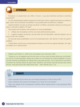 Ensino Médio



             	        ATIVIDADE

        Pensando no experimento de Löffler e Frosch, o que são bactérias aeróbias e bactérias
     anaeróbias?
        Os dois pesquisadores testaram dezenas de meios para cultivar o agente da doença que afetava o
     gado, porém não encontravam as bactérias. O que poderia estar acontecendo? Justifique.
          Quando tentaram imunizar os animais inoculando um filtrado, perceberam ainda que a doença per-
     sistia e a infecção se alastrou. Por quê?
        Para explicar tais resultados, eles pensaram em duas possibilidades:
         	   o filtrado livre de bactérias continha uma toxina extremamente potente.
         	 o agente causador da doença, que até então não fora descoberto, seria tão pequeno que os
     poros do filtro não o reteriam.
        Em qual das duas possibilidades você vê uma explicação para o fato descrito no texto do quadro?
     Justifique.
        A febre aftosa, doença que os pesquisadores tentavam encontrar seu agente patológico, tem algu-
     ma relação com a doença atual?




        Relatório que Friedrich A. Löffler fez às autoridades locais, Alemanha,1898:
          “Graças ao uso do telégrafo para informar sobre os novos surtos de febre aftosa que sua Excelên-
     cia colocou a nossa disposição, através de contatos com funcionários de muitas localidades, foi possí-
     vel obter extensas quantidades de material fresco para estes estudos. Como descobrimos que bacté-
     ria penetra nas vesículas depois de alguns dias, decidimos usar sempre vesículas frescas para nossos
     estudos. Vesículas frescas são relativamente raras...” (RAW e SANT’ANA, 2002, p. 120).




             	        DEBATE

        Qual a importância dos meios de comunicação para época, final do século XIX ?
        Qual a influência dos avanços tecnológicos nos meios de comunicação?
        Faça uma relação entre as pesquisas científicas feitas naquela época e das pesquisas feitas
     nos dias atuais.




34   Organização dos Seres Vivos
 