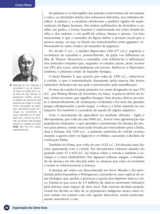 Ensino Médio

                                               As pinturas e os hieróglifos nas paredes eram formas de inventariar
                                           a vida e as atividades diárias dos soberanos falecidos, nos mínimos de-
                                           talhes. A pintura e a escultura obedeciam a padrões rígidos de repre-
                                           sentação da figura humana. Em muitos quilômetros de desenhos e en-
                                           talhe em pedra, a forma humana é representada em visão frontal do
                                           olho e dos ombros, e em perfil de cabeça, braços e pernas. Um fato
                                           interessante é que o tamanho da figura indica a posição social que a
                                           pessoa ocupa, ou seja, os faraós são representados como gigantes, so-
                                           bressaindo-se entre criados do tamanho de pigmeus.
                                               No século V a.C., o médico Hipócrates (460-377 a.C.), registrou a
                                           ocorrência da caxumba e, possivelmente, da gripe (ou influenza) na
                                           ilha de Thasos. Descreveu a caxumba, com referências à inflamação
                                           dos testículos (orquite) que, segundo os estudos atuais, pode ocorrer
                                           em 25% dos casos, principalmente em jovens. Atribui-se a Hipócrates
                                           também, o primeiro relato de hepatite benigna.
                                               O faraó Ramsés V que morreu por volta de 1500 a.C., sobreviveu
                                           à varíola, o que é testemunhado claramente pelas marcas das lesões
      Hipócrates de Cós. Hipócrates é     (pústulas) deixadas em sua pele e preservadas pela mumificação.
       considerado o pai da medicina.
       Ele deixou um legado ético e mo-
                                               O vírus da varíola foi pela primeira vez assim designado no ano 570
       ral válido até hoje. Precursor do   d.C., por Bishop Marius de Avenches, na Suíça. A palavra deriva do la-
       pensamento científico procura-      tim, varius ou varus, que significa bexigas. Esta doença afetou em mui-
       va detalhes nas doenças de seus
       pacientes para chegar a um diag-    to o desenvolvimento de civilizações ocidentais e foi uma das grandes
       nóstico, prescindindo de explica-   pragas ultrapassando a peste negra, a cólera e a febre amarela no seu
       ções sobrenaturais apesar da li-
       mitação do conhecimento da
                                           impacto. Foi também a causadora da queda de alguns impérios.
       época. Hipócrates era um ascle-         Com o crescimento da agricultura no nordeste africano - Egito e
       píade, isto é, membro de uma fa-
       mília que durante várias gerações
                                           Mesopotâmia, por volta do ano 9000 a.C., houve uma aglomeração das
       praticara os cuidados em saúde.     populações humanas, o que permitiu a transmissão da doença de pes-
       Fonte: GNU Free Doc. License,       soa para pessoa, sendo mais tarde levada por mercadores para a Índia,
       www.wikipedia.org
                                           Ásia e Europa. Em 1350 a.C., a primeira epidemia de varíola ocorreu
                                           durante a guerra entre os Egípcios e os Hititas, causando o declínio da
                                           civilização Hitita.
                                               Também na China, por volta do ano 1122 a.C., foi descrita uma do-
                                           ença aparentada com a varíola. Em documentos chineses datados do
                                           período entre 37 e 653 d.C., há relatos sobre a varíola e também o sa-
                                           rampo e a raiva (hidrofobia). Em algumas culturas antigas, a letalida-
                                           de da doença era tão elevada entre as crianças que estas só recebiam
                                           o nome se sobrevivessem à doença.
                                               A doença até então era desconhecida no Novo Mundo e foi intro-
                                           duzida pelos Espanhóis e Portugueses, tornando-se uma espécie de ar-
                                           ma biológica que ajudou a provocar a queda dos impérios Asteca e In-
                                           ca. Estima-se que cerca de 3,5 milhões de Astecas morreram vitimados
                                           pela doença num espaço de dois anos. Este enorme declínio popula-
                                           cional foi devido ao fato de as populações indígenas nunca antes te-
                                           rem estado em contato com este agente infeccioso, sendo particular-
                                           mente suscetíveis a este.

36     Organização dos Seres Vivos
 