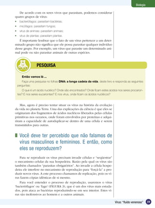 Biologia

   De acordo com os seres vivos que parasitam, podemos considerar
quatro grupos de vírus:
	 bacteriófagos: parasitam bactérias;
	 micófagos: parasitam fungos;
	 vírus de animais: parasitam animais;
	 vírus de plantas: parasitam plantas.
   É importante lembrar que o fato de um vírus pertencer a um deter-
minado grupo não significa que ele possa parasitar qualquer indivíduo
desse grupo. Por exemplo, um vírus que parasite um determinado ani-
mal pode ou não parasitar animais de outras espécies.



         	      PESQUISA

    Então vamos lá ...
    Faça uma pesquisa no folhas DNA: a longa cadeia da vida, deste livro e responda as seguintes
 perguntas:
     O que é um ácido nucléico? Onde são encontrados? Onde ficam estes ácidos nos seres procarion-
 tes? E nos seres eucariontes? E nos vírus, onde ficam os ácidos nucléicos?


    Mas, agora é preciso tentar situar os vírus na história da evolução
da vida no planeta Terra. Uma das explicações da ciência é que eles se
originaram dos fragmentos de ácidos nucléicos liberados pelas células
primitivas nos oceanos, onde foram envolvidos por proteínas e adqui-
riram a capacidade de autoduplicar-se dentro de uma célula e serem
transmitidos para outras.


 	 Você deve ter percebido que não falamos de
   vírus masculinos e femininos. E então, como
   eles se reproduzem?
   Para se reproduzir os vírus precisam invadir células e “seqüestrar”
o mecanismo celular da sua hospedeira. Razão pela qual os vírus são
também chamados “parasitas obrigatórios”. Ao invadir a célula hospe-
deira ele interfere no mecanismo de reprodução para “forçá-la” a pro-
duzir novos vírus. A este processo chamamos de replicação, pois os ví-
rus fazem cópias idênticas de si mesmo.
   Para você entender o processo de reprodução, usaremos o vírus
‘bacteriófagos’ ou ‘fago’ (FIGURA 3), que é um dos vírus mais estuda-
dos, pois ataca as bactérias reproduzindo-se em seu interior. Estes ví-
rus são inofensivos ao homem e a outros animais.

                                                                            Vírus: “fluído venenoso”    39
 