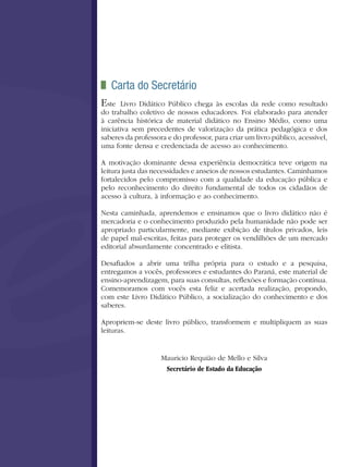 Carta do Secretário
Este   Livro Didático Público chega às escolas da rede como resultado
do trabalho coletivo de nossos educadores. Foi elaborado para atender
à carência histórica de material didático no Ensino Médio, como uma
iniciativa sem precedentes de valorização da prática pedagógica e dos
saberes da professora e do professor, para criar um livro público, acessível,
uma fonte densa e credenciada de acesso ao conhecimento.

A motivação dominante dessa experiência democrática teve origem na
leitura justa das necessidades e anseios de nossos estudantes. Caminhamos
fortalecidos pelo compromisso com a qualidade da educação pública e
pelo reconhecimento do direito fundamental de todos os cidadãos de
acesso à cultura, à informação e ao conhecimento.

Nesta caminhada, aprendemos e ensinamos que o livro didático não é
mercadoria e o conhecimento produzido pela humanidade não pode ser
apropriado particularmente, mediante exibição de títulos privados, leis
de papel mal-escritas, feitas para proteger os vendilhões de um mercado
editorial absurdamente concentrado e elitista.

Desafiados a abrir uma trilha própria para o estudo e a pesquisa,
entregamos a vocês, professores e estudantes do Paraná, este material de
ensino-aprendizagem, para suas consultas, reflexões e formação contínua.
Comemoramos com vocês esta feliz e acertada realização, propondo,
com este Livro Didático Público, a socialização do conhecimento e dos
saberes.

Apropriem-se deste livro público, transformem e multipliquem as suas
leituras.


                    Mauricio Requião de Mello e Silva
                     Secretário de Estado da Educação
 