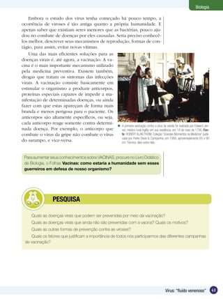 Biologia

    Embora o estudo dos vírus tenha começado há pouco tempo, a
ocorrência de viroses é tão antiga quanto a própria humanidade. E
apenas saber que existiam seres menores que as bactérias, pouco aju-
dou no combate de doenças por eles causadas. Seria preciso conhecê-
los melhor, descrever seus mecanismos de reprodução, formas de con-
tágio, para assim, evitar novas vítimas.
    Uma das mais eficientes soluções para as
doenças virais é, até agora, a vacinação. A va-
cina é o mais importante mecanismo utilizado
pela medicina preventiva. Existem também,
drogas que tratam os sintomas das infecções
virais. A vacinação consiste basicamente em
estimular o organismo a produzir anticorpos,
proteínas especiais capazes de impedir a ma-
nifestação de determinadas doenças, ou ainda
fazer com que estas apareçam de forma mais
branda e menos perigosa para o paciente. Os
anticorpos são altamente específicos, ou seja,
cada anticorpo reage somente contra determi-
                                                 A primeira vacinação contra o vírus da varíola foi realizada por Edward Jen-
nada doença. Por exemplo, o anticorpo que         ner, médico rural inglês, em sua residência, em 14 de maio de 1796. Fon-
combate o vírus da gripe não combate o vírus      te: ROBERT ALAN THOM, Coleção “Grandes Momentos na Medicina” publi-
                                                  cada por Parke Davis & Companhia, em 1966. aproximadamente 65 x 90
do sarampo, e vice-versa.                         cm. Técnica: óleo sobre tela.



 Para aumentar seus conhecimentos sobre VACINAS, procure no Livro Didático
 de Biologia, o Folhas Vacinas: como estaria a humanidade sem esses
 guerreiros em defesa de nosso organismo?




           	        PESQUISA

      Quais as doenças virais que podem ser prevenidas por meio da vacinação?
      Quais as doenças virais que ainda não são prevenidas com a vacina? Quais os motivos?
      Quais as outras formas de prevenção contra as viroses?
     Quais os fatores que justificam a importância de todos nós participarmos das diferentes campanhas
  de vacinação?




                                                                                                Vírus: “fluído venenoso”         41
 
