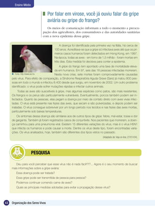 Ensino Médio

                               	 Por falar em virose, você já ouviu falar da gripe
                                 aviária ou gripe do frango?
                                Os meios de comunicação informam a todo o momento a preocu-
                             pação dos agricultores, dos consumidores e das autoridades sanitárias
                             com a nova epidemia dessa gripe.

                                           A doença foi identificada pela primeira vez na Itália, há cerca de
                                       100 anos. Acreditava-se que a gripe só infectava aves até que os pri-
                                       meiros casos humanos foram detectados em Hong Kong, em 1997.
                                       Na época, todas as aves - em torno de 1,5 milhão - foram mortas em
                                       três dias. Esta medida foi decisiva para conter a epidemia.
                                            A gripe do frango tem apontado uma taxa de mortalidade eleva-
                                         da em humanos. Em 97, seis das 18 pessoas infectadas morreram.
      Fonte: http://www.sxc.hu          Nesta nova crise, sete mortes foram comprovadamente causadas
     pelo vírus. Para efeito de comparação, a Síndrome Respiratória Aguda Grave (Sars) já matou 800 pes-
     soas em todo o mundo e infectou 8.400 desde que surgiu, em novembro de 2002. Um outro problema
     identificado: o vírus pode sofrer mutações rápidas e infectar outros animais.
          Todas as aves são suscetíveis à gripe, mas algumas espécies como patos, são mais resistentes.
     Os frangos e os perus são particularmente vulneráveis. Eventualmente, porcos também podem ser in-
     fectados. Quanto às pessoas, elas pegam a doença por meio de contato direto com aves vivas infec-
     tadas. O vírus está presente nas fezes das aves, que secam e são pulverizadas, e depois podem ser
     inaladas. O vírus consegue sobreviver por um longo período nos tecidos e nas fezes das aves mortas,
     particularmente sob baixas temperaturas.
        Os sintomas dessa doença são similares aos de outros tipos de gripe: febre, mal-estar, tosse e dor
     de garganta. Também já foram registrados casos de conjuntivite. Nos pacientes que morreram, a doen-
     ça caminhou para uma pneumonia viral. Existem 15 diferentes variações do vírus, mas é o vírus H5N1
     que infecta os humanos e pode causar a morte. Dentre os vírus deste tipo, foram encontradas varia-
     ções. Os vírus analisados, hoje, também são diferentes dos tipos vistos no passado.
                                                                               (Adaptado de: Veja on-line, 27/01/04).




             	        PESQUISA

        Deu para você perceber que esse vírus não é nada fácil!?!?... Agora é o seu momento de buscar
     mais informações sobre a gripe aviária:
        Essa doença pode ser tratada?
        Essa gripe pode ser transmitida de pessoa para pessoa?
        Podemos continuar comendo carne de aves?
        Quais as principais medidas adotadas para evitar a propagação desse vírus?




42   Organização dos Seres Vivos
 
