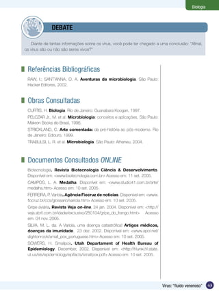 Biologia



       	      DEBATE

   Diante de tantas informações sobre os vírus, você pode ter chegado a uma conclusão: “Afinal,
os vírus são ou não são seres vivos?”




	 Referências Bibliográficas
 RAW, I.; SANT’ANNA, O. A. Aventuras da microbiologia. São Paulo:
 Hacker Editores, 2002.



	 Obras Consultadas
 CURTIS, H. Biologia. Rio de Janeiro: Guanabara Koogan, 1997.
 PELCZAR Jr., M. et al. Microbiologia: conceitos e aplicações. São Paulo:
 Makron Books do Brasil, 1996.
 STRICKLAND, C. Arte comentada: da pré-história ao pós-moderno. Rio
 de Janeiro: Ediouro, 1999.
 TRABULSI, L. R. et al. Microbiologia. São Paulo: Atheneu, 2004.



	 Documentos Consultados Online
 Biotecnologia. Revista Biotecnologia Ciência & Desenvolvimento.
 Disponível em: <www.biotecnologia.com.br> Acesso em: 11 set. 2005.
 CAMPOS, L. A. Medalha. Disponível em: <www.studio41.com.br/arte/
 medalha.htm> Acesso em: 10 set. 2005.
 FERREIRA, P. Varíola. Agência Fiocruz de notícias. Disponível em: <www.
 fiocruz.br/ccs/glossario/variola.htm> Acesso em: 10 set. 2005.
 Gripe aviária. Revista Veja on-line, 24 jan. 2004. Disponível em: <http://
 veja.abril.com.br/idade/exclusivo/280104/gripe_do_frango.html> Acesso
 em: 04 nov. 2005.
 SILVA, M. L. da. A Varíola, uma doença catastrófica! Artigos médicos,
 doenças da imunidade, 23 dez. 2002. Disponível em: <www.apol.net/
 dightonrock/small_pox_portuguese.htm> Acesso em: 10 set. 2005.
 SOWERS, H. Smallpox. Utah Departament of Health Bureau of
 Epidemiology. December, 2002. Disponível em: <http://hlunix.hl.state.
 ut.us/els/epidemiology/epifacts/smallpox.pdf> Acesso em: 10 set. 2005.




                                                                              Vírus: “fluído venenoso”    43
 