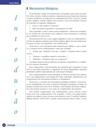 Ensino Médio

                       	 Mecanismos Biológicos
                          O ser humano sempre foi movido pela curiosidade e pela ânsia do saber.


            I         Por vários séculos, realizou estudos e experimentos para tentar dar respostas
                      a muitos problemas ao longo da sua caminhada pela Terra. Com isso, muitas
                      teorias surgiram visando explicar seus anseios e suas necessidades, buscan-
                      do respostas às seguintes indagações:


            n
                          	   Como a vida surgiu no Universo?
                          	   Que mecanismos garantem a manutenção da vida?
                          Para responder a estas e tantas outras indagações, valemo-nos atualmen-
                      te, do estudo dos mecanismos que explicam como funcionam os sistemas


            t
                      que compõem os seres vivos.
                          Procuraremos levá-los a uma viagem inigualável, rumo ao conhecimento e
                      à busca de algumas respostas que tentam explicar alguns dos mecanismos pe-
                      los quais os seres vivos garantem a sua sobrevivência.



            r
                          Neste Livro, você encontrará muito material para reflexão e que o ajuda-
                      rá a construir novos conhecimentos, como por exemplo:
                          	 “Célula: que unidade é essa que constitui e mantém todos os seres
                      vivos?”;



            o
                          	   “Osmose: o equilíbrio natural e necessário...”;
                          	   “Embriões: a fantástica obra em construção!”.
                         A própria natureza dessas reflexões já indicam a importância e a amplitu-
                      de dos assuntos abordados.



            d
                          Para compreender o funcionamento das estruturas que compõem os seres
                      vivos é necessário pensarmos o organismo de forma fragmentada, separada,
                      permitindo análises especializadas de cada função biológica.
                         Para compreendermos como interagem os diversos sistemas dos organis-
                      mos, esta fragmentação será tratada de forma articulada, adentrando-se na

            u         compreensão dos mecanismos biofísicos e bioquímicos.
                          Neste Livro, os estudos dos mecanismos biológicos tendem a concentrar-
                      se no entendimento de como as funções fisiológicas mudaram ao longo da
                      história evolutiva dos seres vivos. Portanto, serão tratados de forma compara-


            ç         tiva, procurando mostrar, à você, parte da complexidade dos sistemas.
                         Para melhor compreender essa complexidade, outras ciências contri-
                      buem com seus conhecimentos. Por exemplo, a Física, tem papel funda-
                      mental em explicar como ocorrem essas funções vitais. O médico britânico


            ã
                      William Harvey (1578–1657), usando conhecimentos físicos sobre a bom-




            o
44   Introdução
 