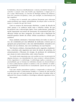 Biologia



ba hidráulica, descreveu detalhadamente o sistema circulatório humano ao
conceber o coração como uma bomba que impulsiona o sangue por to-
do o corpo. Efetivamente, os conceitos da Biologia também são indissoci-
áveis dos conceitos da Química, como, por exemplo, na determinação do
tipo sangüíneo.
   A Ciência tem se mostrado uma poderosa ferramenta para solucionar


                                                                                 B
muitos problemas que surgem, principalmente, da relação entre os seres hu-
manos e o mundo em que eles vivem.
    Com os avanços da microscopia eletrônica, a partir da década de
1940, passou a se conhecer muito mais a estrutura celular, do que


                                                                                 I
foi possível com o microscópio óptico. Esse conhecimento, particular-
mente importante em termos de taxonomia, foi responsável pela clas-
sificação celular em duas categorias, de acordo com a disposição do
material genético dentro da célula: células eucarióticas e células pro-


                                                                                 O
carióticas.
    Essas unidades estruturais e funcionais básicas de todos os seres vi-
vos, são constituídas por uma infinidade de moléculas e átomos que se
agrupam para proporcionar a elas uma individualidade, tornando-as di-
ferentes em sua estrutura, mas com semelhança em suas funções.
    Tais funções celulares, desempenhadas pelas organelas citoplasmá-
ticas, controlam cada organismo por meio da síntese de proteínas, do
armazenamento e liberação de energia, da produção de substâncias
                                                                                 L
que atuam no meio extracelular, entre outras funções.
    Um estudo muito importante que veio auxiliar na cura, na prevenção de
algumas doenças e no entendimento de como acontece o desenvolvimen-
to dos organismos é a embriologia. A embriologia explica a anatomia e as
                                                                                 O
anormalidades que se formam nos indivíduos durante seu desenvolvimen-
to. Esses conhecimentos ajudam os médicos a dar aos embriões as melho-
res possibilidades de desenvolver-se normalmente. Quem não quer ter um
filho saudável?
                                                                                 G
    Com estes estudos pretendemos ajudá-lo a compreender as relações que
se estabelecem entre o conhecimento científico e o contexto de vida social de
cada um, para que você possa participar, de forma crítica, do debate sobre as
aplicações dos avanços científicos e tecnológicos utilizando organismos vivos.
                                                                                 I
                                                                                 A
   Bom estudo!




                                                                                                45
 