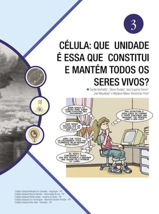 Biologia




                                                                                                           3
                                                 CÉLULA: QUE UNIDADE
                                                É ESSA QUE CONSTITUI
                                                  E MANTÉM TODOS OS
                                                         SERES VIVOS?
                                                                    Cecília Vechiatto1, Dione Durães2, Iara Suyama Ferrari3,
                                                                        Joel Weçolovis4 e Marilene Mieko Yamamoto Pires5




1
  Colégio Estadual Marquês de Caravelas - Arapongas - PR
2
  Colégio Estadual Narciso Mendes - Santa Isabel do Ivaí - PR
3
  Colégio Estadual Getúlio Vargas - Iracema do Oeste - PR
4
  Colégio Estadual Eron Domingues - Marechal Cândido Rondon - PR
5
  Colégio Estadual Silvio Vidal - Paranavaí - PR

                                                                    Célula: a unidade de construção dos seres vivos             47
 