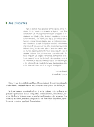 Aos Estudantes
                           Agir no sentido mais geral do termo significa tomar ini-
                      ciativa, iniciar, imprimir movimento a alguma coisa. Por
                      constituírem um initium, por serem recém-chegados e ini-
                      ciadores, em virtude do fato de terem nascido, os homens
                      tomam iniciativa, são impelidos a agir. (...) O fato de que o
                      homem é capaz de agir significa que se pode esperar de-
                      le o inesperado, que ele é capaz de realizar o infinitamente
                      improvável. E isto, por sua vez, só é possível porque cada
                      homem é singular, de sorte que, a cada nascimento, vem
                      ao mundo algo singularmente novo. Desse alguém que é
                      singular pode-se dizer, com certeza, que antes dele não
                      havia ninguém. Se a ação, como início, corresponde ao fa-
                      to do nascimento, se é a efetivação da condição humana
                      da natalidade, o discurso corresponde ao fato da distinção
                      e é a efetivação da condição humana da pluralidade, isto
                      é, do viver como ser distinto e singular entre iguais.


                                                                   Hannah Arendt 
                                                              A condição humana



   Este é o seu livro didático público. Ele participará de sua trajetória pelo
Ensino Médio e deverá ser um importante recurso para a sua formação.

    Se fosse apenas um simples livro já seria valioso, pois, os livros re-
gistram e perpetuam nossas conquistas, conhecimentos, descobertas, so-
nhos. Os livros, documentam as mudanças históricas, são arquivos dos
acertos e dos erros, materializam palavras em textos que exprimem, ques-
tionam e projetam a própria humanidade.
 