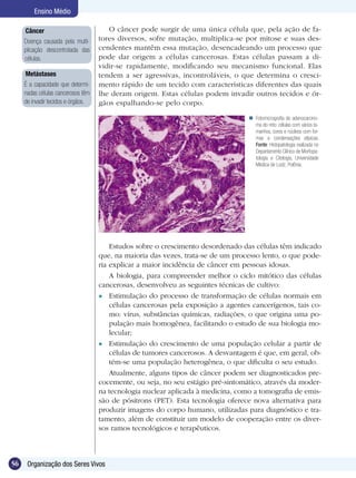 Ensino Médio

     Câncer                            O câncer pode surgir de uma única célula que, pela ação de fa-
     Doença causada pela multi-     tores diversos, sofre mutação, multiplica-se por mitose e suas des-
     plicação descontrolada das     cendentes mantêm essa mutação, desencadeando um processo que
     células.                       pode dar origem a células cancerosas. Estas células passam a di-
                                    vidir-se rapidamente, modificando seu mecanismo funcional. Elas
     Metástases                     tendem a ser agressivas, incontroláveis, o que determina o cresci-
     É a capacidade que determi-    mento rápido de um tecido com características diferentes das quais
     nadas células cancerosos têm   lhe deram origem. Estas células podem invadir outros tecidos e ór-
     de invadir tecidos e órgãos.   gãos espalhando-se pelo corpo.

                                                                                    Fotomicrografia do adenocarcino-
                                                                                     ma do reto: células com vários ta-
                                                                                     manhos, cores e núcleos com for-
                                                                                     mas e condensações atípicas.
                                                                                     Fonte: Histopatologia realizada no
                                                                                     Departamento Clínico de Morfopa-
                                                                                     tologia e Citologia, Universidade
                                                                                     Médica de Lodz, Polônia.




                                        Estudos sobre o crescimento desordenado das células têm indicado
                                    que, na maioria das vezes, trata-se de um processo lento, o que pode-
                                    ria explicar a maior incidência de câncer em pessoas idosas.
                                        A biologia, para compreender melhor o ciclo mitótico das células
                                    cancerosas, desenvolveu as seguintes técnicas de cultivo:
                                     Estimulação do processo de transformação de células normais em
                                        células cancerosas pela exposição a agentes cancerígenos, tais co-
                                        mo: vírus, substâncias químicas, radiações, o que origina uma po-
                                        pulação mais homogênea, facilitando o estudo de sua biologia mo-
                                        lecular;
                                     Estimulação do crescimento de uma população celular a partir de
                                        células de tumores cancerosos. A desvantagem é que, em geral, ob-
                                        tém-se uma população heterogênea, o que dificulta o seu estudo.
                                        Atualmente, alguns tipos de câncer podem ser diagnosticados pre-
                                    cocemente, ou seja, no seu estágio pré-sintomático, através da moder-
                                    na tecnologia nuclear aplicada à medicina, como a tomografia de emis-
                                    são de pósitrons (PET). Esta tecnologia oferece nova alternativa para
                                    produzir imagens do corpo humano, utilizadas para diagnóstico e tra-
                                    tamento, além de constituir um modelo de cooperação entre os diver-
                                    sos ramos tecnológicos e terapêuticos.



56    Organização dos Seres Vivos
 