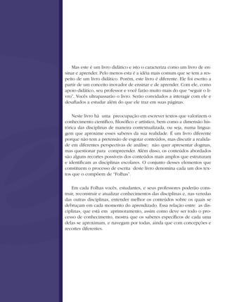 Mas este é um livro didático e isto o caracteriza como um livro de en-
sinar e aprender. Pelo menos esta é a idéia mais comum que se tem a res-
peito de um livro didático. Porém, este livro é diferente. Ele foi escrito a
partir de um conceito inovador de ensinar e de aprender. Com ele, como
apoio didático, seu professor e você farão muito mais do que “seguir o li-
vro”. Vocês ultrapassarão o livro. Serão convidados a interagir com ele e
desafiados a estudar além do que ele traz em suas páginas.

    Neste livro há uma preocupação em escrever textos que valorizem o
conhecimento científico, filosófico e artístico, bem como a dimensão his-
tórica das disciplinas de maneira contextualizada, ou seja, numa lingua-
gem que aproxime esses saberes da sua realidade. É um livro diferente
porque não tem a pretensão de esgotar conteúdos, mas discutir a realida-
de em diferentes perspectivas de análise; não quer apresentar dogmas,
mas questionar para compreender. Além disso, os conteúdos abordados
são alguns recortes possíveis dos conteúdos mais amplos que estruturam
e identificam as disciplinas escolares. O conjunto desses elementos que
constituem o processo de escrita deste livro denomina cada um dos tex-
tos que o compõem de “Folhas”.

    Em cada Folhas vocês, estudantes, e seus professores poderão cons-
truir, reconstruir e atualizar conhecimentos das disciplinas e, nas veredas
das outras disciplinas, entender melhor os conteúdos sobre os quais se
debruçam em cada momento do aprendizado. Essa relação entre as dis-
ciplinas, que está em aprimoramento, assim como deve ser todo o pro-
cesso de conhecimento, mostra que os saberes específicos de cada uma
delas se aproximam, e navegam por todas, ainda que com concepções e
recortes diferentes.
 