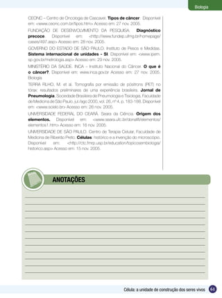 Biologia

CEONC – Centro de Oncologia de Cascavel. Tipos de câncer. Disponível
em: <www.ceonc.com.br/tipos.htm> Acesso em: 27 nov. 2005.
Fundação de Desenvolvimento da Pesquisa. Diagnóstico
precoce. Disponível em: <http://www.fundep.ufmg.br/homepage/
cases/497.asp> Acesso em: 28 nov. 2005.
Governo do Estado de São Paulo. Instituto de Pesos e Medidas.
Sistema internacional de unidades - SI. Disponível em: <www.ipem.
sp.gov.br/metrologia.asp> Acesso em: 29 nov. 2005.
Ministério da Saúde. INCA – Instituto Nacional do Câncer. O que é
o câncer?, Disponível em: www.inca.gov.br Acesso em: 27 nov. 2005.
Biologia
TERRA FILHO, M. et al. Tomografia por emissão de pósitrons (PET) no
tórax: resultados preliminares de uma experiência brasileira. Jornal de
Pneumologia, Sociedade Brasileira de Pneumologia e Tisiologia, Faculdade
de Medicina de São Paulo, jul./ago 2000, vol. 26, nº 4, p. 183-188. Disponível
em: <www.scielo.br> Acesso em: 26 nov. 2005.
UNIVERSIDADE FEDERAL DO CEARÁ. Seara da Ciência. Origem dos
elementos. Disponível em: <www.seara.ufc.br/donafifi/elementos/
elementos1.htm> Acesso em: 16 nov. 2005.
UNIVERSIDADE DE SÃO PAULO. Centro de Terapia Celular, Faculdade de
Medicina de Ribeirão Preto. Células: histórico e a invenção do microscópio.
Disponível    em:     <http://ctc.fmrp.usp.br/education/topicosembiologia/
historico.asp> Acesso em: 15 nov. 2005.




       	      ANOTAÇÕES




                                                        Célula: a unidade de construção dos seres vivos     61
 