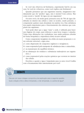 Ensino Médio

                                 Se você não observou tal fenômeno, experimente fazê-lo em sua
                             casa. Se você já o observou, como você explica este fenômeno?
                                 Quando pensamos que um organismo murcha, imaginamos ime-
                             diatamente que ele “perdeu” água, não é mesmo? Com certeza. Mas
                             como ocorre a “perda” de água em um organismo?
                                 Os seres vivos, de modo geral, possuem cerca de 70% de água dis-
                             tribuída no interior das células e entre os tecidos, sendo portanto, o
                             componente químico mais abundante da matéria viva. Esta substância
                             tem papéis importantes para o funcionamento dos sistemas que com-
                             põem um organismo.
                                 Você pode dizer que a água “mata” a sede, é utilizada para fazer-
                             mos higiene do corpo, para refrescar e para lavar roupas e calçadas.
                             Todas estas afirmações são verdadeiras, mas ainda podemos abordar
                             de forma bioquímica a importância deste recurso natural.
                                 Como componente inorgânico da célula em maior proporção e co-
                             mo solvente universal, a água atua:
                             a)	 como dispersante de compostos orgânicos e inorgânicos;
                             b)	 como responsável pelo transporte de substâncias intra e extracelular;
                             c)	 na manutenção do equilíbrio térmico;
                             d)	 na eliminação de resíduos e substâncias indesejáveis aos organis-
                                 mos, e
                             e)	 como responsável pelas reações químicas que ocorrem no interior
                                 das células.
                                 Percebeu o quanto a água é importante para os seres vivos? Confira
                             com o levantamento feito anteriormente por você!




             	        DEBATE

        Discuta com seus colegas e proponha uma explicação para a seguinte questão:
        Qual a relação entre a alface temperada, a não temperada, e a perda de água?




64   Mecanismos Biológicos
 