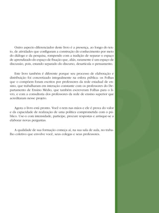 Outro aspecto diferenciador deste livro é a presença, ao longo do tex-
to, de atividades que configuram a construção do conhecimento por meio
do diálogo e da pesquisa, rompendo com a tradição de separar o espaço
de aprendizado do espaço de fixação que, aliás, raramente é um espaço de
discussão, pois, estando separado do discurso, desarticula o pensamento.

    Este livro também é diferente porque seu processo de elaboração e
distribuição foi concretizado integralmente na esfera pública: os Folhas
que o compõem foram escritos por professores da rede estadual de en-
sino, que trabalharam em interação constante com os professores do De-
partamento de Ensino Médio, que também escreveram Folhas para o li-
vro, e com a consultoria dos professores da rede de ensino superior que
acreditaram nesse projeto.

    Agora o livro está pronto. Você o tem nas mãos e ele é prova do valor
e da capacidade de realização de uma política comprometida com o pú-
blico. Use-o com intensidade, participe, procure respostas e arrisque-se a
elaborar novas perguntas.

   A qualidade de sua formação começa aí, na sua sala de aula, no traba-
lho coletivo que envolve você, seus colegas e seus professores.
 