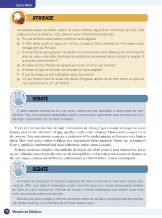 Ensino Médio



               	         ATIVIDADE

      	    As questões abaixo se referem a fatos do nosso cotidiano, alguns bem conhecidos por nós. Com
           certeza você já os observou. Com base em seus conhecimentos responda:
           a)	 Por que sentimos sede quando comemos carne salgada?
           b)	 O milho verde cozido em água com sal fica, no aspecto físico, diferente do milho verde cozido
               na água sem sal. Por quê?
           c)	 O transporte de seiva pela raiz das plantas só é possível se houver diferença de concentrações
               entre os meios onde estão dissolvidas as substâncias necessárias para a nutrição do vegetal. O
               que explica este fenômeno?
           d)	 Na célula animal a filtração do sangue que ocorre nos rins é por osmose?
           e)	 Um peixe de água doce pode ser colocado em água salgada?
           f)	 O que faz a água do solo subir pelas raízes das plantas?
           g)	 Por que ficamos com as pontas dos dedos enrugadas depois de um bom tempo na água do
               mar, numa piscina ou em um banho?




               	         DEBATE

         A carne quando exposta ao sol e ao vento, coberta por sal, desidrata, e assim pode ser con-
      servada. Faça uma pesquisa bibliográfica sobre a “carne seca” explicando esse processo de con-
      servação característico do nordeste brasileiro.

         Você deve ter ouvido falar de uma “brincadeira de criança” que consiste em jogar sal sobre
     lesmas para vê-las “derreter”. O que significa, então, este “derreter”? Justamente o mecanismo
     da osmose. Este mecanismo acontece e podemos vê-lo perfeitamente se fizermos esta brinca-
     deira. Mas você acha correto verificar este mecanismo desta maneira? Pense um pouquinho!
     Hoje a legislação ambiental está mais elaborada, então, tome cuidado.
         Se fosse assim tão simples, este método de lançar sal sobre animais para eliminá-los, pode-
     ria ser utilizado como forma de controle de desequilíbrio ambiental numa invasão de lesmas ou
     de caramujos, animais invertebrados pertencentes ao Filo Mollusca, Classe Gastrópoda.


               	         DEBATE

           A invasão de caramujos em cidades brasileiras têm sido um problema muito sério desde a dé-
      cada de 1980, pois estes invertebrados podem transmitir doenças e causar desequilíbrio ambien-
      tal, além de outros transtornos. Procure em jornais e revistas reportagens que relatem estas inva-
      sões para discutir sobre este assunto.
         Discuta com seus colegas e com seu professor sobre as causas e conseqüências da prolifera-
      ção deste caramujo, e os métodos de controle nestes casos.

70    Mecanismos Biológicos
 